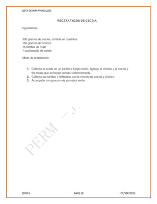 LISTA DE HIPERVINCULOS
1ERO K MAQ.18 07/SEP/2015
RECETATACOS DE CECINA
Ingredientes
 300 gramos de cecina, cortada en cuadritos
 150 gramos de chorizo
 15 tortillas de maíz
 1 cucharadita de aceite
Modo de preparación
1. Calienta el aceite en un sartén a fuego medio. Agrega el chorizo y la cecina y
fríe hasta que se hayan dorado uniformemente.
2. Calienta las tortillas y rellénalas con la mezcla de cecina y chorizo.
3. Acompaña con guacamole y/o salsa verde.

 