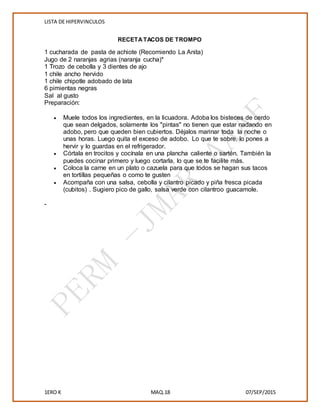 LISTA DE HIPERVINCULOS
1ERO K MAQ.18 07/SEP/2015
RECETATACOS DE TROMPO
1 cucharada de pasta de achiote (Recomiendo La Anita)
Jugo de 2 naranjas agrias (naranja cucha)*
1 Trozo de cebolla y 3 dientes de ajo
1 chile ancho hervido
1 chile chipotle adobado de lata
6 pimientas negras
Sal al gusto
Preparación:
 Muele todos los ingredientes, en la licuadora. Adoba los bisteces de cerdo
que sean delgados, solamente los "pintas" no tienen que estar nadando en
adobo, pero que queden bien cubiertos. Déjalos marinar toda la noche o
unas horas. Luego quita el exceso de adobo. Lo que te sobre, lo pones a
hervir y lo guardas en el refrigerador.
 Córtala en trocitos y cocínala en una plancha caliente o sartén. También la
puedes cocinar primero y luego cortarla, lo que se te facilite más.
 Coloca la carne en un plato o cazuela para que todos se hagan sus tacos
en tortillas pequeñas o como te gusten
 Acompaña con una salsa, cebolla y cilantro picado y piña fresca picada
(cubitos) . Sugiero pico de gallo, salsa verde con cilantroo guacamole.
-
 