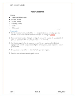 LISTA DE HIPERVINCULOS
1ERO K MAQ.18 07/SEP/2015
RECETADE SOPES
Receta
 1 kilo(s) de Masa de Maíz
 4 Chiles Mirasol
 2 Chiles Anchos
 1 Diente(s) de Ajo
 Aceite
 Sal al gusto
Preparación
1. Con la masa se hacen unas tortillitas y se van poniendo en un comal, ya que esta
cocidas se les hace un bordo alrededor para que no se salga la comida.
2. Se muelen los chiles con el ajo y la sal al gusto agregando un poco de agua o caldo de
pollo, ya que esta molido se cuela y se vacea en un recipiente.
3. Con los sopes ya hechos los pasamos por el chile para que quede bien bañado,
agregamos la comida que pueden ser frijoles refritos, papas, rajas, requeson o nuestro
guiso favorito.
4. Enseguida se ponen a freír en el aceite hasta que dore un poco.
5. Se sirven con lechuga y queso rayado encima.
 