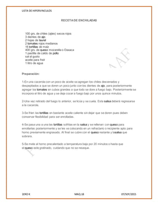LISTA DE HIPERVINCULOS
1ERO K MAQ.18 07/SEP/2015
RECETADE ENCHILADAS
100 grs. de chiles (ajíes) secos rojos
3 dientes de ajo
2 hojas de laurel
2 tomates rojos medianos
16 tortillas de maíz
400 grs. de queso mozarella o Oaxaca
1 pastilla de caldo de pollo
sal al gusto
aceite para freír
1 litro de agua
Preparación:
1-En una cacerola con un poco de aceite se agregan los chiles desvenados y
despepitados a que se doren un poco junto con los dientes de ajo, para posteriormente
agregar los tomates en cubos grandes a que todo se dore a fuego bajo. Posteriormente se
incorpora el litro de agua y se deja cocer a fuego bajo por unos quince minutos.
2-Una vez retirado del fuego lo anterior, se licúa y se cuela. Esta salsa deberá regresarse
a la cacerola.
3-Se fríen las tortillas en bastante aceite caliente sin dejar que se doren pues deben
conservar flexibilidad para ser enrolladas.
4-Se pasa una a una las tortillas sofritas en la salsa y se rellenan con queso para
enrollarlas posteriormente y se les va colocando en un refractario o recipiente apto para
horno previamente engrasado. Al final se cubre con el queso restante y lasalsa que
sobrara.
5-Se mete al horno precalentado a temperatura baja por 20 minutos o hasta que
el queso este gratinado, cuidando que no se reseque.
 