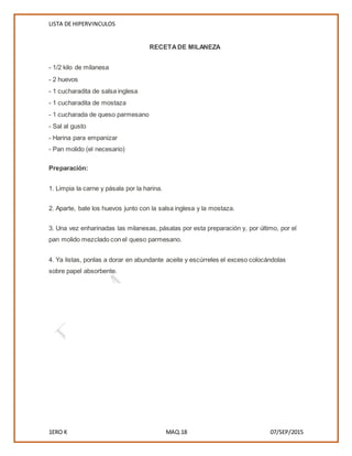 LISTA DE HIPERVINCULOS
1ERO K MAQ.18 07/SEP/2015
RECETADE MILANEZA
- 1/2 kilo de milanesa
- 2 huevos
- 1 cucharadita de salsa inglesa
- 1 cucharadita de mostaza
- 1 cucharada de queso parmesano
- Sal al gusto
- Harina para empanizar
- Pan molido (el necesario)
Preparación:
1. Limpia la carne y pásala por la harina.
2. Aparte, bate los huevos junto con la salsa inglesa y la mostaza.
3. Una vez enharinadas las milanesas, pásalas por esta preparación y, por último, por el
pan molido mezclado con el queso parmesano.
4. Ya listas, ponlas a dorar en abundante aceite y escúrreles el exceso colocándolas
sobre papel absorbente.
 