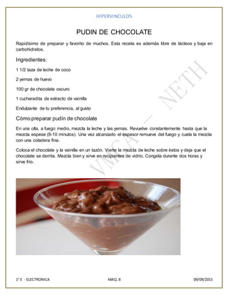 HIPERVINCULOS
1° E - ELECTRONICA MAQ. 8 09/09/2015
PUDIN DE CHOCOLATE
Rapidísimo de preparar y favorito de muchos. Esta receta es además libre de lácteos y baja en
carbohidratos.
Ingredientes:
1 1/2 taza de leche de coco
2 yemas de huevo
100 gr de chocolate oscuro
1 cucharadita de extracto de vainilla
Endulzante de tu preferencia, al gusto
Cómo preparar pudín de chocolate
En una olla, a fuego medio, mezcla la leche y las yemas. Revuelve constantemente hasta que la
mezcla espese (8-10 minutos). Una vez alcanzado el espesor remueve del fuego y cuela la mezcla
con una coladera fina.
Coloca el chocolate y la vainilla en un tazón. Vierte la mezcla de leche sobre éstos y deja que el
chocolate se derrita. Mezcla bien y sirve en recipientes de vidrio. Congela durante dos horas y
sirve frío.
 