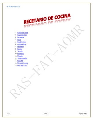 HIPERVINCULO
1°EM MAQ 11 08/09/2015
1. Pastel de carne
2. Pay de queso
3. Barbacoa
4. Pizza
5. Pavorelleno
6. Cremaelote
7. Estofado
8. Lasaña
9. Tamales
10. Cochinita
11. Molotes
12. Sincronizadas
13. Ceviche
14. Piernaal horno
15. Pescadofrito
 