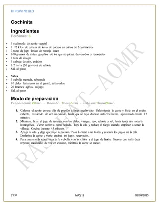 HIPERVINCULO
1°EM MAQ 11 08/09/2015
Cochinita
Ingredientes
Porciones: 6
 1 cucharada de aceite vegetal
 1 1/2 kilos de cabeza de lomo de puerco en cubos de 2 centímetros
 3 tazas de jugo fresco de naranja dulce
 100 gramos de chiles guajillos de los que no pican, desvenados y remojados
 1 taza de vinagre
 1 cabeza de ajos, pelados
 1/2 barra (50 gramos) de achiote
 Sal, al gusto
 Salsa
 1 cebolla morada, rebanada
 10 chiles habaneros (o al gusto), rebanados
 20 limones agrios, su jugo
 Sal, al gusto
Modo de preparación
Preparación: 20min › Cocción: 1hora5min › Listo en:1hora25min
1. Calienta el aceite en una olla de presión a fuego medio-alto. Salpimienta la carne y fríela en el aceite
caliente, moviendo de vez en cuando, hasta que se haya dorado uniformemente, aproximadamente 15
minutos.
2. Mientras, licua el jugo de naranja con los chiles, vinagre, ajo, achiote y sal, hasta tener una mezcla
homogénea. Vierte sobre la carne sellada. Tapa la olla y reduce el fuego cuando empiece a sonar la
válvula. Cocina durante 45 minutos.
3. Apaga la olla y deja que baje la presión. Pasa la carne a un tazón y reserva los jugos en la olla.
Deshebra la carne y vierte encima los jugos reservados.
4. Para preparar la salsa, mezcla la cebolla con los chiles y el jugo de limón. Sazona con sal y deja
reposar, moviendo de vez en cuando, mientras la carne se cuece.
 
