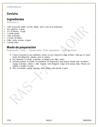 HIPERVINCULO
1°EM MAQ 11 08/09/2015
Ceviche
Ingredientes
Porciones: 6
 1 kilo de pescado molido (corvina, tilapia, sierra u otro de tu preferencia)
 Sal y pimienta, al gusto
 15 o 20 limones, su jugo
 1 cebolla grande
 1 kilo de jitomate
 15 ramas de cilantro
 Chiles verdes serranos, al gusto
 1 naranja dulce
Modo de preparación
Preparación: 15min › Tiempo extra: 30min reposando › Listo en:45min
1. Coloca el pescado en una ensaladera, sazona con sal y baña con el jugo de limón. Deja que se “cueza”
dentro del refrigerador mientras picas la verdura.
2. Pica finamente la cebolla, el jitomate, el cilantro y los chiles verdes.
3. Incorpora primero la cebolla a la ensaladera con el pescado y deja reposar durante unos 10 minutos.
Agrega el jitomate, cilantro y chile. Exprime sobre la mezcla el jugo de la naranja dulce. Mezcla con
cuidado y rectifica la sazón.
4. Sirve en tostadas y agrega aguacate, salsa cátsup y salsa picante al gusto.
 