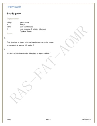 HIPERVINCULO
1°EM MAQ 11 08/09/2015
Pay de queso
Ingredientes
190 gr queso crema
3 huevos
1 lata leche condensada
1 base para pay de galletas trituradas
Opcional fresas
Pasos
1.
En la licuadora se ponen todos los ingredientes (menos las fresas).
se precalienta el horno a 180 grados C
2.
se coloca la mezcla en la base para pay y se deja horneando
 