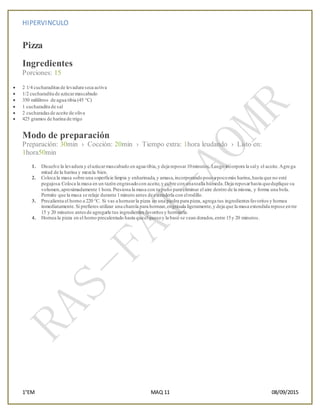 HIPERVINCULO
1°EM MAQ 11 08/09/2015
Pizza
Ingredientes
Porciones: 15
 2 1/4 cucharaditasde levadura seca activa
 1/2 cucharadita de azúcarmascabado
 350 mililitros de agua tibia (45 °C)
 1 cucharadita de sal
 2 cucharadasde aceite de oliva
 425 gramos de harina de trigo
Modo de preparación
Preparación: 30min › Cocción: 20min › Tiempo extra: 1hora leudando › Listo en:
1hora50min
1. Disuelve la levadura y elazúcarmascabado en agua tibia,y deja reposar10minutos.Luego incorpora la saly el aceite.Agrega
mitad de la harina y mezcla bien.
2. Coloca la masa sobre una soperficie limpia y enharinada,y amasa,incorporandopoco a pocomás harina,hasta que no esté
pegajosa.Coloca la masa en un tazón engrasadocon aceite,y cubre con unatoalla húmeda.Deja reposarhasta queduplique su
volumen,aproximadamente 1 hora.Presiona la masa con tu puño para eliminar el aire dentro de la misma, y forma una bola.
Permite que la masa se relaje durante 1minuto antes de extenderla con elrodillo.
3. Precalienta el horno a 220 °C. Si vas a hornearla pizza en una piedra para pizza, agrega tus ingredientes favoritosy hornea
inmediatamente.Si prefieres utilizar una charola para hornear,engrásala ligeramente,y deja que la masa extendida repose entre
15 y 20 minutos antesde agregarle tus ingredientes favoritos y hornearla.
4. Hornea la pizza en el horno precalentado hasta queelquesoy la base se vean dorados,entre 15y 20 minutos.
 