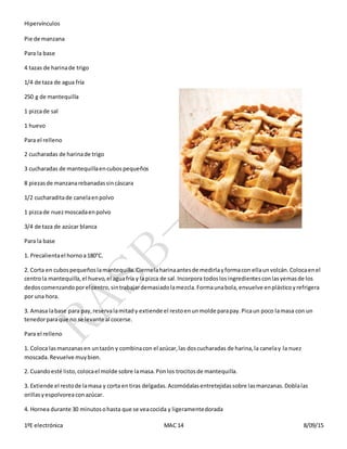 Hipervínculos
1ºE electrónica MAC 14 8/09/15
Pie de manzana
Para la base
4 tazas de harinade trigo
1/4 de taza de agua fría
250 g de mantequilla
1 pizcade sal
1 huevo
Para el relleno
2 cucharadas de harinade trigo
3 cucharadas de mantequillaencubospequeños
8 piezasde manzanarebanadassincáscara
1/2 cucharaditade canelaenpolvo
1 pizcade nuezmoscadaenpolvo
3/4 de taza de azúcar blanca
Para la base
1. Precalientael hornoa180°C.
2. Corta en cubospequeñoslamantequilla.Ciernelaharinaantesde medirlayformacon ellaunvolcán.Colocaenel
centrola mantequilla,el huevo,el aguafría y lapizca de sal.Incorpora todoslosingredientesconlasyemasde los
dedoscomenzandoporel centro,sintrabajardemasiadolamezcla.Formaunabola,envuelve enplásticoyrefrigera
por una hora.
3. Amasa labase para pay,reservalamitady extiende el restoenunmolde parapay.Picaun poco lamasa con un
tenedorparaque no se levante al cocerse.
Para el relleno
1. Coloca lasmanzanasen untazón y combinacon el azúcar,las doscucharadas de harina,la canelay la nuez
moscada.Revuelve muybien.
2. Cuandoesté listo,colocael molde sobre lamasa.Ponlos trocitosde mantequilla.
3. Extiende el restode lamasa y corta entiras delgadas.Acomódalasentretejidassobre lasmanzanas.Doblalas
orillasyespolvoreaconazúcar.
4. Hornea durante 30 minutosohasta que se veacocida y ligeramentedorada
 