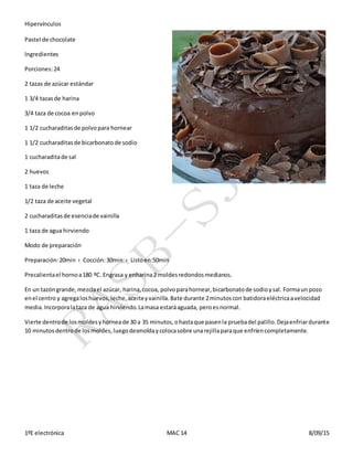 Hipervínculos
1ºE electrónica MAC 14 8/09/15
Pastel de chocolate
Ingredientes
Porciones:24
2 tazas de azúcar estándar
1 3/4 tazasde harina
3/4 taza de cocoa enpolvo
1 1/2 cucharaditasde polvopara hornear
1 1/2 cucharaditasde bicarbonatode sodio
1 cucharaditade sal
2 huevos
1 taza de leche
1/2 taza de aceite vegetal
2 cucharaditasde esenciade vainilla
1 taza de agua hirviendo
Modo de preparación
Preparación:20min › Cocción:30min › Listoen:50min
Precalientael hornoa180 ºC. Engrasa y enharina2 moldesredondosmedianos.
En un tazóngrande,mezclael azúcar, harina,cocoa, polvoparahornear,bicarbonatode sodioysal. Formaun pozo
enel centro y agregaloshuevos,leche,aceiteyvainilla.Bate durante 2minutoscon batidoraeléctricaavelocidad
media.Incorporalataza de agua hirviendo.Lamasa estaráaguada, peroesnormal.
Vierte dentrode losmoldesyhorneade 30 a 35 minutos,ohastaque pasenla pruebadel palillo.Dejaenfriardurante
10 minutosdentrode losmoldes,luegodesmoldaycolocasobre unarejillaparaque enfríencompletamente.
 