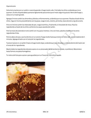 Hipervínculos
1ºE electrónica MAC 14 8/09/15
Calientalamantecaenun sarténo cacerolagrande a fuegomedio-alto.Fríe todosloschilescuidandoque nose
quemen.El chile chipotledebe quemarse ligeramente paraevitarque el mole salgamuypicoso.Retiradel fuego y
coloca enun tazóngrande.
Agregaal mismosarténlasalmendrasydóralasuniformemente,cuidandoque nose quemen.Pásalasal tazónde los
chiles.Sigue el mismoprocedimientoconlaspasas,luegoel anís,cilantro,pimienta,clavosde oloryraja de canela.
Fríe enel mismosarténlasrebanadasde pan, luegolatortillay,finalmente,el chocolate de mesa.Pasalos
ingredientesal tazónde loschilesconforme losvayassacandodel sartén.
Fríe lostrozosde jitomate enotrosarténcon muypoca manteca. Una vezlistos,pásalosal tazónconlosotros
ingredientesfritos.
Pelalacabeza de ajo y asa losdientesenuncomal a fuegomediohastaque tomenuncolorcafé,aproximadamente 5
minutos.Agregaal tazóncon el restode losingredientes.
Tuestael azúcar en unsartén limpioafuegomedio-bajo,cuidandoque nose disuelve,ycolócaladentrodel tazóncon
el restode los ingredientes.
Muele todoslosingredientesde pocoapoco enun procesadorde alimentos(ometate,si prefieres).Mezclabien
hasta formaruna pasta homogénea.
Tu mole estálistopara usarse o para guardarse enun frascode vidriobientapado.
 