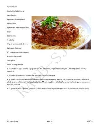 Hipervínculos
1ºE electrónica MAC 14 8/09/15
Spaghetti ala boloñesa
Ingredientes
1 paquete de espaguetti.
2 pimientas.
2 jitomatesmedianoscocidos.
1 ajo.
1 zanahoria.
½ cebolla.
½ kg de carne molidade res.
1 pizcade albahaca.
1/2 taza de quesoparmesano.
Aceite,el necesario.
sal al gusto.
Modo de preparación
1. En unlitrode agua cocerel espaguetti condospimientas,unpocode aceite ysal.Una vezque esté cocido,
escurrirlo.
2. Licuar los jitomatescocidossinpielconel ajoy un pocode agua.
3. Se picala zanahoriay la cebollafinamente,se fríenyse agrega un pocode sal.Cuandolasverdurasesténlistas
añada la carne,el jitomate molidoylaalbahaca.Mezclamuybieny déjeloafuegonormal hastaque se consumael
agua del jitomate.
4. Ya que esté cocidala carne,se sirve lapastay en el centroun pocode la mezclayespolvoreaunpocode queso.
 