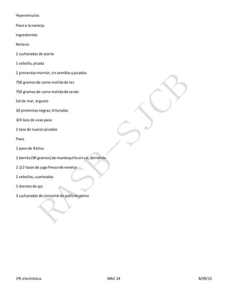 Hipervínculos
1ºE electrónica MAC 14 8/09/15
Pavoa lanaranja
Ingredientes
Relleno
2 cucharadas de aceite
1 cebolla,picada
2 pimientosmorrón,sinsemillasypicados
750 gramosde carne molidade res
750 gramosde carne molidade cerdo
Sal de mar, al gusto
10 pimientasnegras,trituradas
3/4 taza de uvas pasa
1 taza de nuecespicadas
Pavo
1 pavode 8 kilos
1 barrita(90 gramos) de mantequillasinsal,derretida
2 1/2 tazasde jugofrescode naranja
2 cebollas,cuarteadas
5 dientesde ajo
3 cucharadas de consomé de polloenpolvo
 