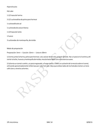 Hipervínculos
1ºE electrónica MAC 14 8/09/15
Hot cake
1 1/2 tazasde harina
3 1/2 cucharaditasde polvopara hornear
1 cucharaditade sal
1 cucharada de azúcar blanca
1 1/4 tazasde leche
1 huevo
3 cucharadas de mantequilla,derretida
Modo de preparación
Preparación:5min › Cocción:15min › Listoen:20min
1.Cierne juntoslaharina,polvoparahornear,sal y azúcar dentrode untazón grande.Haz un pozoenel centroy ahí
vierte laleche,huevosymantequilladerretida;mezclahastalograruna consistenciasuave.
2.Calientauncomal o sartén,un pocoengrasado,a fuegomedio.Vierte uncucharónde lamezclasobre el comal,
utilizandoaproximadamente 1/4de taza por cada hotcake.Deja que ambosladosde loshotcakestomenuntono
café claro y sírveloscalientes.
 