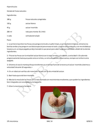 Hipervínculos
1ºE electrónica MAC 14 8/09/15
Heladode frutasnaturales
Ingredientes
180 g fresasnaturalescongeladas
150 g azúcar blanca
45 g azúcar invertido
200 ml nata para montar 35.1 M.G
1 cada colmadade tulipán
Pasos
1.-Lo primerolavarbienlasfresasylas pongoencimade un paño limpio,esprimordiallalimpieza,retiramoslas
bonitasverdesylaspongoenuna bolsaespecial paraenvasaral vacío y laselloconla máquina,ase me olvidabaya
laspesoy en untoque pegadoya dejomarcadolo que pesanpara saberluegoque cantidadesañadirde losdemás
ingredientes.
2.-Triturarlas fresascon lamitaddel azúcar blancocon la tapa cerrada y el cubilete,avelocidad5-10 subiendo
progresivamente hastaque quede comoenlafoto,se retirael cubilete yobservamos,siempre conlathermomix
apagada.
3.-Echamosal vasola mantequillaque tendremosyauntiempofuerade laneverayel azúcar invertidoybatimosa
velocidad5durante 10 segundos.+
4.-En un robotcon varillasode manobatir lanata con la otra mitaddel azúcar.
5.-Batirhasta que esté bienmontada.
6.-Mezclarla mezclade las fresasconla nata montadacon movimientosenvolventes,que quedenlosingredientes
bienintegradosconunaespátulaylentamente.
7.-Echar la mezclaenla heladera.
 