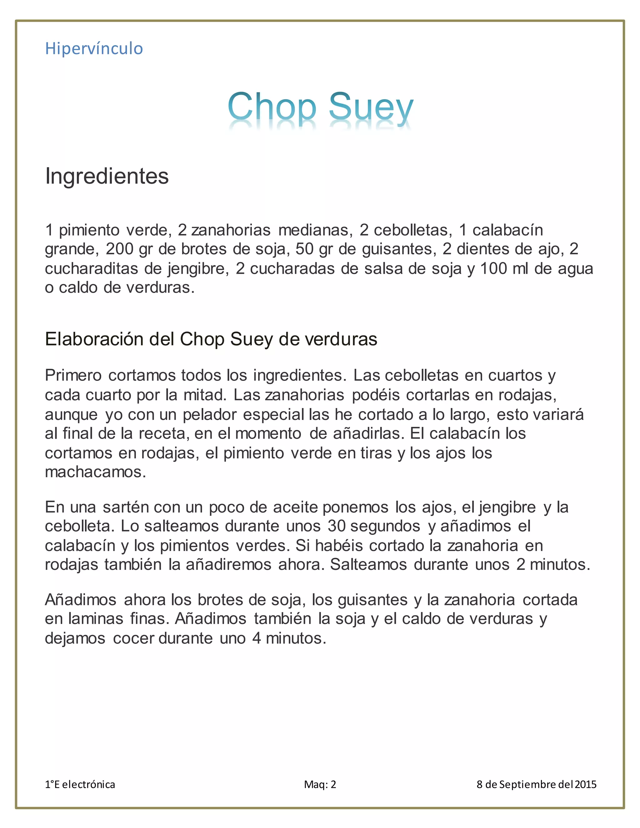 Hipervínculo
1°E electrónica Maq: 2 8 de Septiembre del2015
Ingredientes
1 pimiento verde, 2 zanahorias medianas, 2 cebolletas, 1 calabacín
grande, 200 gr de brotes de soja, 50 gr de guisantes, 2 dientes de ajo, 2
cucharaditas de jengibre, 2 cucharadas de salsa de soja y 100 ml de agua
o caldo de verduras.
Elaboración del Chop Suey de verduras
Primero cortamos todos los ingredientes. Las cebolletas en cuartos y
cada cuarto por la mitad. Las zanahorias podéis cortarlas en rodajas,
aunque yo con un pelador especial las he cortado a lo largo, esto variará
al final de la receta, en el momento de añadirlas. El calabacín los
cortamos en rodajas, el pimiento verde en tiras y los ajos los
machacamos.
En una sartén con un poco de aceite ponemos los ajos, el jengibre y la
cebolleta. Lo salteamos durante unos 30 segundos y añadimos el
calabacín y los pimientos verdes. Si habéis cortado la zanahoria en
rodajas también la añadiremos ahora. Salteamos durante unos 2 minutos.
Añadimos ahora los brotes de soja, los guisantes y la zanahoria cortada
en laminas finas. Añadimos también la soja y el caldo de verduras y
dejamos cocer durante uno 4 minutos.
 