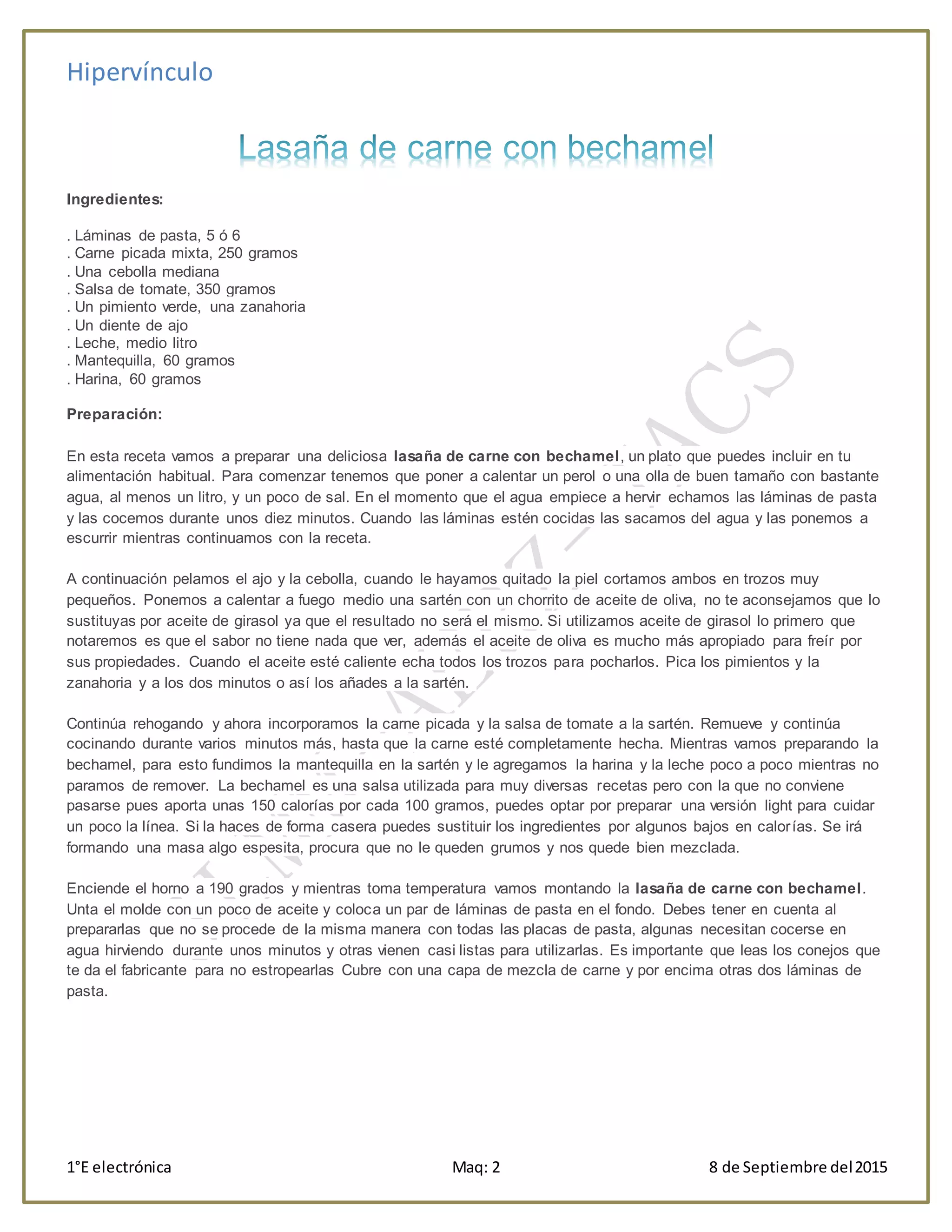 Hipervínculo
1°E electrónica Maq: 2 8 de Septiembre del2015
Ingredientes:
. Láminas de pasta, 5 ó 6
. Carne picada mixta, 250 gramos
. Una cebolla mediana
. Salsa de tomate, 350 gramos
. Un pimiento verde, una zanahoria
. Un diente de ajo
. Leche, medio litro
. Mantequilla, 60 gramos
. Harina, 60 gramos
Preparación:
En esta receta vamos a preparar una deliciosa lasaña de carne con bechamel, un plato que puedes incluir en tu
alimentación habitual. Para comenzar tenemos que poner a calentar un perol o una olla de buen tamaño con bastante
agua, al menos un litro, y un poco de sal. En el momento que el agua empiece a hervir echamos las láminas de pasta
y las cocemos durante unos diez minutos. Cuando las láminas estén cocidas las sacamos del agua y las ponemos a
escurrir mientras continuamos con la receta.
A continuación pelamos el ajo y la cebolla, cuando le hayamos quitado la piel cortamos ambos en trozos muy
pequeños. Ponemos a calentar a fuego medio una sartén con un chorrito de aceite de oliva, no te aconsejamos que lo
sustituyas por aceite de girasol ya que el resultado no será el mismo. Si utilizamos aceite de girasol lo primero que
notaremos es que el sabor no tiene nada que ver, además el aceite de oliva es mucho más apropiado para freír por
sus propiedades. Cuando el aceite esté caliente echa todos los trozos para pocharlos. Pica los pimientos y la
zanahoria y a los dos minutos o así los añades a la sartén.
Continúa rehogando y ahora incorporamos la carne picada y la salsa de tomate a la sartén. Remueve y continúa
cocinando durante varios minutos más, hasta que la carne esté completamente hecha. Mientras vamos preparando la
bechamel, para esto fundimos la mantequilla en la sartén y le agregamos la harina y la leche poco a poco mientras no
paramos de remover. La bechamel es una salsa utilizada para muy diversas recetas pero con la que no conviene
pasarse pues aporta unas 150 calorías por cada 100 gramos, puedes optar por preparar una versión light para cuidar
un poco la línea. Si la haces de forma casera puedes sustituir los ingredientes por algunos bajos en calorías. Se irá
formando una masa algo espesita, procura que no le queden grumos y nos quede bien mezclada.
Enciende el horno a 190 grados y mientras toma temperatura vamos montando la lasaña de carne con bechamel.
Unta el molde con un poco de aceite y coloca un par de láminas de pasta en el fondo. Debes tener en cuenta al
prepararlas que no se procede de la misma manera con todas las placas de pasta, algunas necesitan cocerse en
agua hirviendo durante unos minutos y otras vienen casi listas para utilizarlas. Es importante que leas los conejos que
te da el fabricante para no estropearlas Cubre con una capa de mezcla de carne y por encima otras dos láminas de
pasta.
 