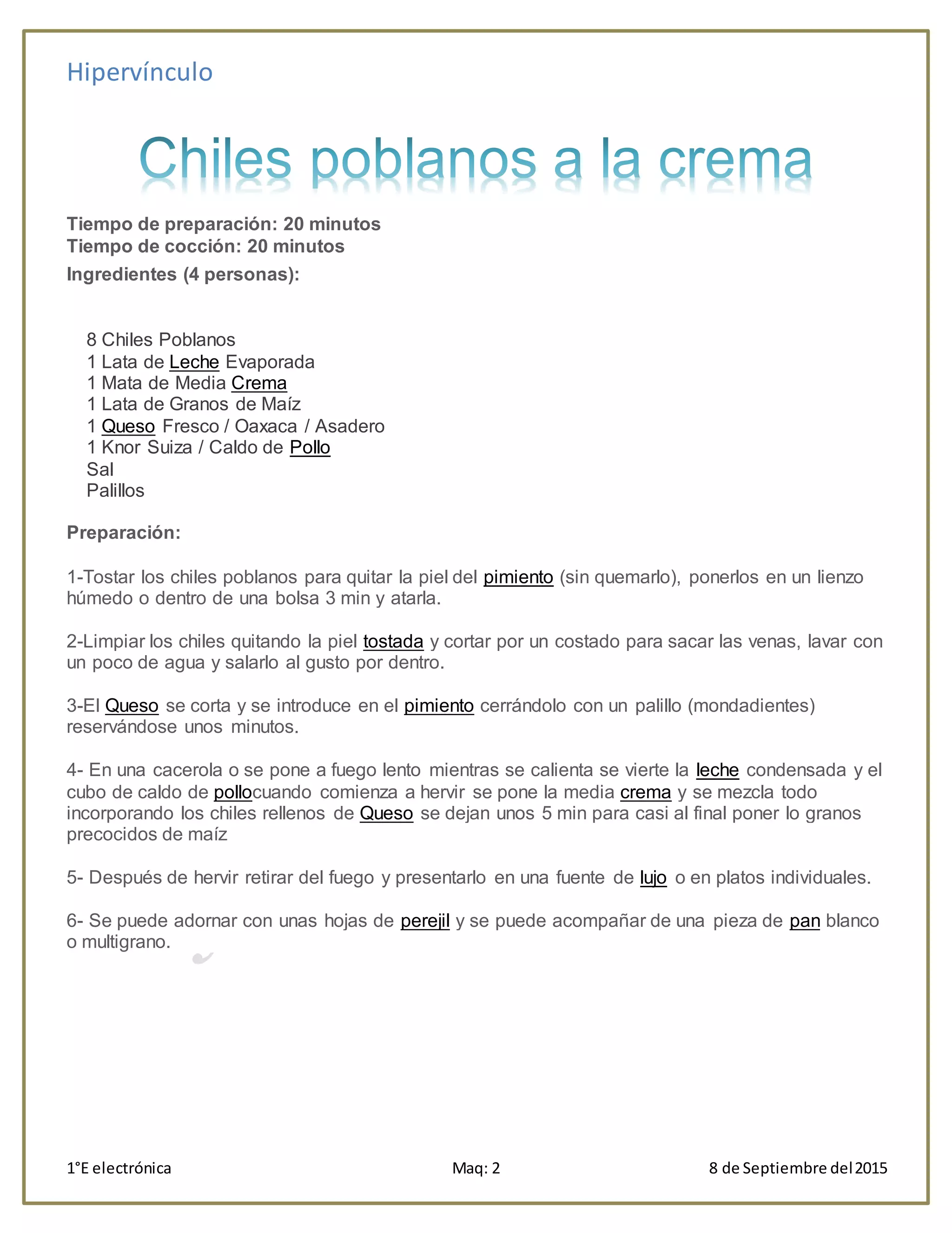 Hipervínculo
1°E electrónica Maq: 2 8 de Septiembre del2015
Tiempo de preparación: 20 minutos
Tiempo de cocción: 20 minutos
Ingredientes (4 personas):
8 Chiles Poblanos
1 Lata de Leche Evaporada
1 Mata de Media Crema
1 Lata de Granos de Maíz
1 Queso Fresco / Oaxaca / Asadero
1 Knor Suiza / Caldo de Pollo
Sal
Palillos
Preparación:
1-Tostar los chiles poblanos para quitar la piel del pimiento (sin quemarlo), ponerlos en un lienzo
húmedo o dentro de una bolsa 3 min y atarla.
2-Limpiar los chiles quitando la piel tostada y cortar por un costado para sacar las venas, lavar con
un poco de agua y salarlo al gusto por dentro.
3-El Queso se corta y se introduce en el pimiento cerrándolo con un palillo (mondadientes)
reservándose unos minutos.
4- En una cacerola o se pone a fuego lento mientras se calienta se vierte la leche condensada y el
cubo de caldo de pollocuando comienza a hervir se pone la media crema y se mezcla todo
incorporando los chiles rellenos de Queso se dejan unos 5 min para casi al final poner lo granos
precocidos de maíz
5- Después de hervir retirar del fuego y presentarlo en una fuente de lujo o en platos individuales.
6- Se puede adornar con unas hojas de perejil y se puede acompañar de una pieza de pan blanco
o multigrano.
 