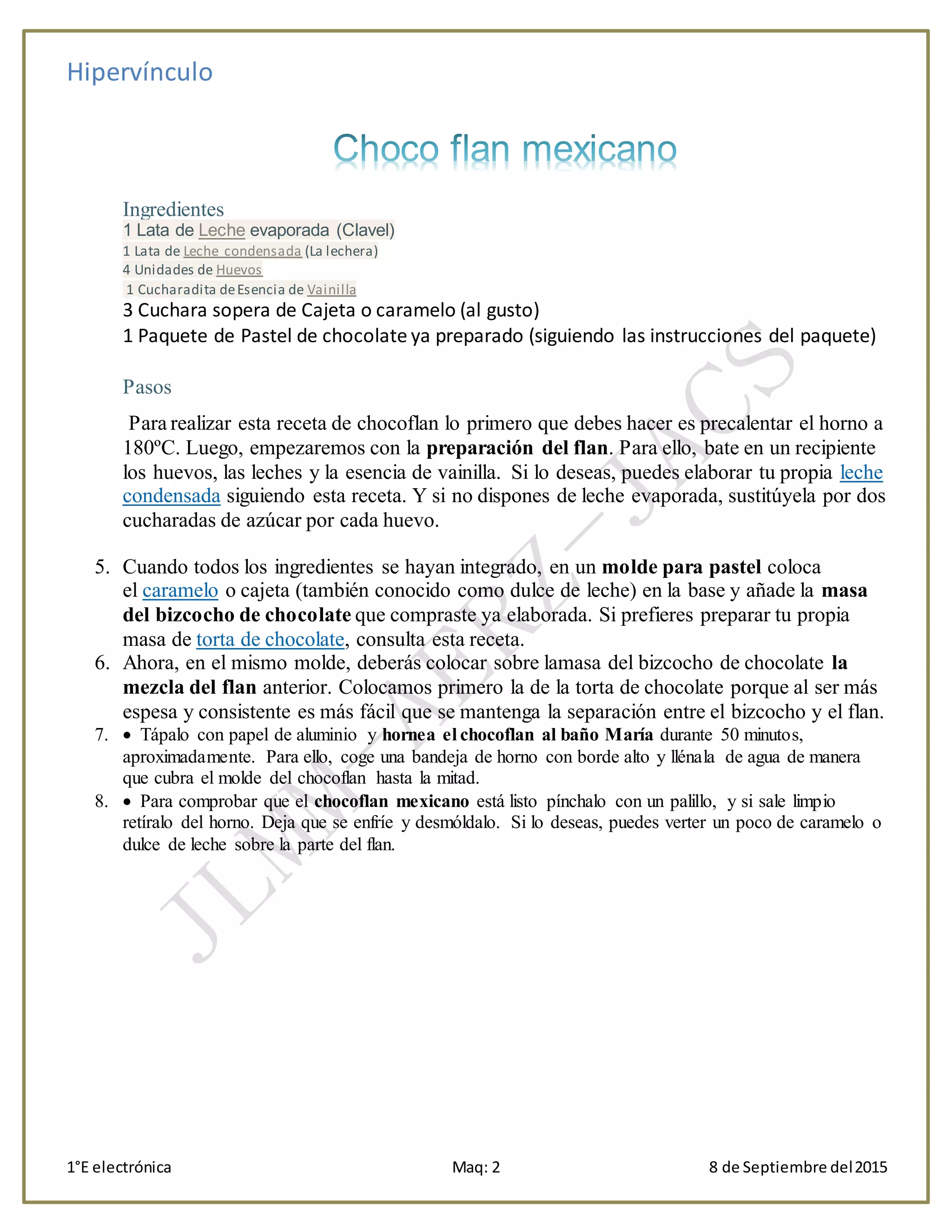 Hipervínculo
1°E electrónica Maq: 2 8 de Septiembre del2015
Ingredientes
1 Lata de Leche evaporada (Clavel)
1 Lata de Leche condensada (La lechera)
4 Unidades de Huevos
1 Cucharadita deEsencia de Vainilla
3 Cuchara sopera de Cajeta o caramelo (al gusto)
1 Paquete de Pastel de chocolate ya preparado (siguiendo las instrucciones del paquete)
Pasos
Para realizar esta receta de chocoflan lo primero que debes hacer es precalentar el horno a
180ºC. Luego, empezaremos con la preparación del flan. Para ello, bate en un recipiente
los huevos, las leches y la esencia de vainilla. Si lo deseas, puedes elaborar tu propia leche
condensada siguiendo esta receta. Y si no dispones de leche evaporada, sustitúyela por dos
cucharadas de azúcar por cada huevo.
5. Cuando todos los ingredientes se hayan integrado, en un molde para pastel coloca
el caramelo o cajeta (también conocido como dulce de leche) en la base y añade la masa
del bizcocho de chocolate que compraste ya elaborada. Si prefieres preparar tu propia
masa de torta de chocolate, consulta esta receta.
6. Ahora, en el mismo molde, deberás colocar sobre lamasa del bizcocho de chocolate la
mezcla del flan anterior. Colocamos primero la de la torta de chocolate porque al ser más
espesa y consistente es más fácil que se mantenga la separación entre el bizcocho y el flan.
7.  Tápalo con papel de aluminio y hornea el chocoflan al baño María durante 50 minutos,
aproximadamente. Para ello, coge una bandeja de horno con borde alto y llénala de agua de manera
que cubra el molde del chocoflan hasta la mitad.
8.  Para comprobar que el chocoflan mexicano está listo pínchalo con un palillo, y si sale limpio
retíralo del horno. Deja que se enfríe y desmóldalo. Si lo deseas, puedes verter un poco de caramelo o
dulce de leche sobre la parte del flan.
 