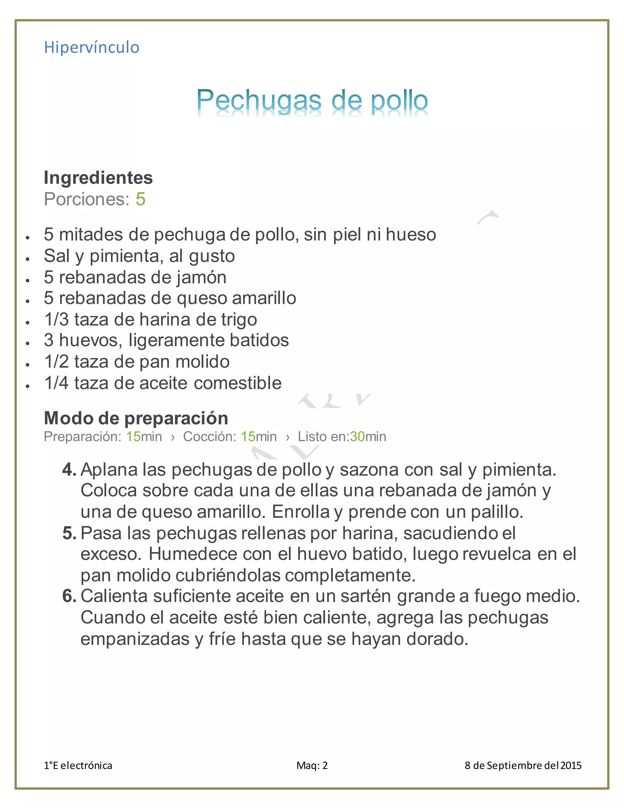 Hipervínculo
1°E electrónica Maq: 2 8 de Septiembre del2015
Ingredientes
Porciones: 5
 5 mitades de pechuga de pollo, sin piel ni hueso
 Sal y pimienta, al gusto
 5 rebanadas de jamón
 5 rebanadas de queso amarillo
 1/3 taza de harina de trigo
 3 huevos, ligeramente batidos
 1/2 taza de pan molido
 1/4 taza de aceite comestible
Modo de preparación
Preparación: 15min › Cocción: 15min › Listo en:30min
4. Aplana las pechugas de pollo y sazona con sal y pimienta.
Coloca sobre cada una de ellas una rebanada de jamón y
una de queso amarillo. Enrolla y prende con un palillo.
5. Pasa las pechugas rellenas por harina, sacudiendo el
exceso. Humedece con el huevo batido, luego revuelca en el
pan molido cubriéndolas completamente.
6. Calienta suficiente aceite en un sartén grande a fuego medio.
Cuando el aceite esté bien caliente, agrega las pechugas
empanizadas y fríe hasta que se hayan dorado.
 