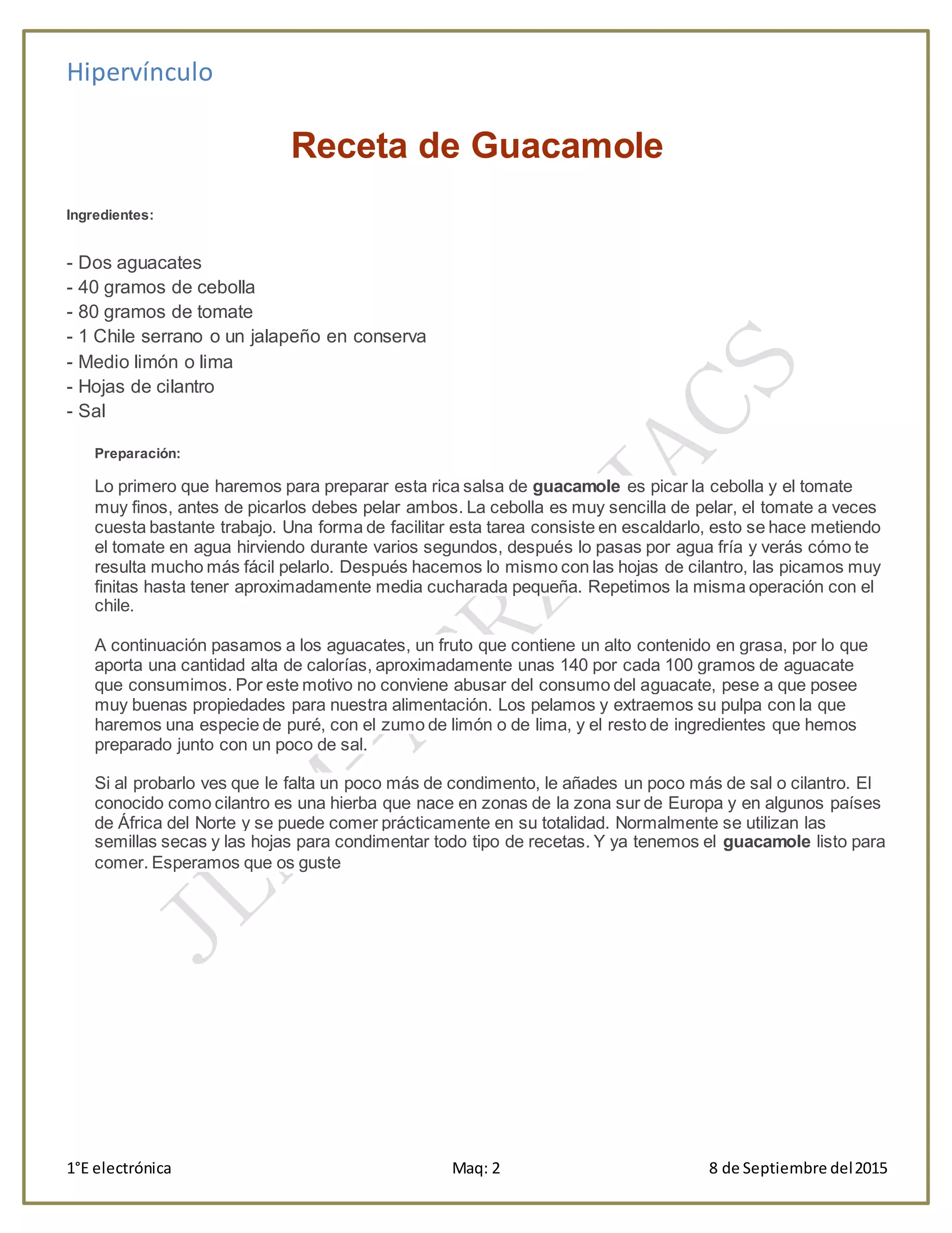 Hipervínculo
1°E electrónica Maq: 2 8 de Septiembre del2015
Receta de Guacamole
Ingredientes:
- Dos aguacates
- 40 gramos de cebolla
- 80 gramos de tomate
- 1 Chile serrano o un jalapeño en conserva
- Medio limón o lima
- Hojas de cilantro
- Sal
Preparación:
Lo primero que haremos para preparar esta rica salsa de guacamole es picar la cebolla y el tomate
muy finos, antes de picarlos debes pelar ambos. La cebolla es muy sencilla de pelar, el tomate a veces
cuesta bastante trabajo. Una forma de facilitar esta tarea consiste en escaldarlo, esto se hace metiendo
el tomate en agua hirviendo durante varios segundos, después lo pasas por agua fría y verás cómo te
resulta mucho más fácil pelarlo. Después hacemos lo mismo con las hojas de cilantro, las picamos muy
finitas hasta tener aproximadamente media cucharada pequeña. Repetimos la misma operación con el
chile.
A continuación pasamos a los aguacates, un fruto que contiene un alto contenido en grasa, por lo que
aporta una cantidad alta de calorías, aproximadamente unas 140 por cada 100 gramos de aguacate
que consumimos. Por este motivo no conviene abusar del consumo del aguacate, pese a que posee
muy buenas propiedades para nuestra alimentación. Los pelamos y extraemos su pulpa con la que
haremos una especie de puré, con el zumo de limón o de lima, y el resto de ingredientes que hemos
preparado junto con un poco de sal.
Si al probarlo ves que le falta un poco más de condimento, le añades un poco más de sal o cilantro. El
conocido como cilantro es una hierba que nace en zonas de la zona sur de Europa y en algunos países
de África del Norte y se puede comer prácticamente en su totalidad. Normalmente se utilizan las
semillas secas y las hojas para condimentar todo tipo de recetas. Y ya tenemos el guacamole listo para
comer. Esperamos que os guste
 