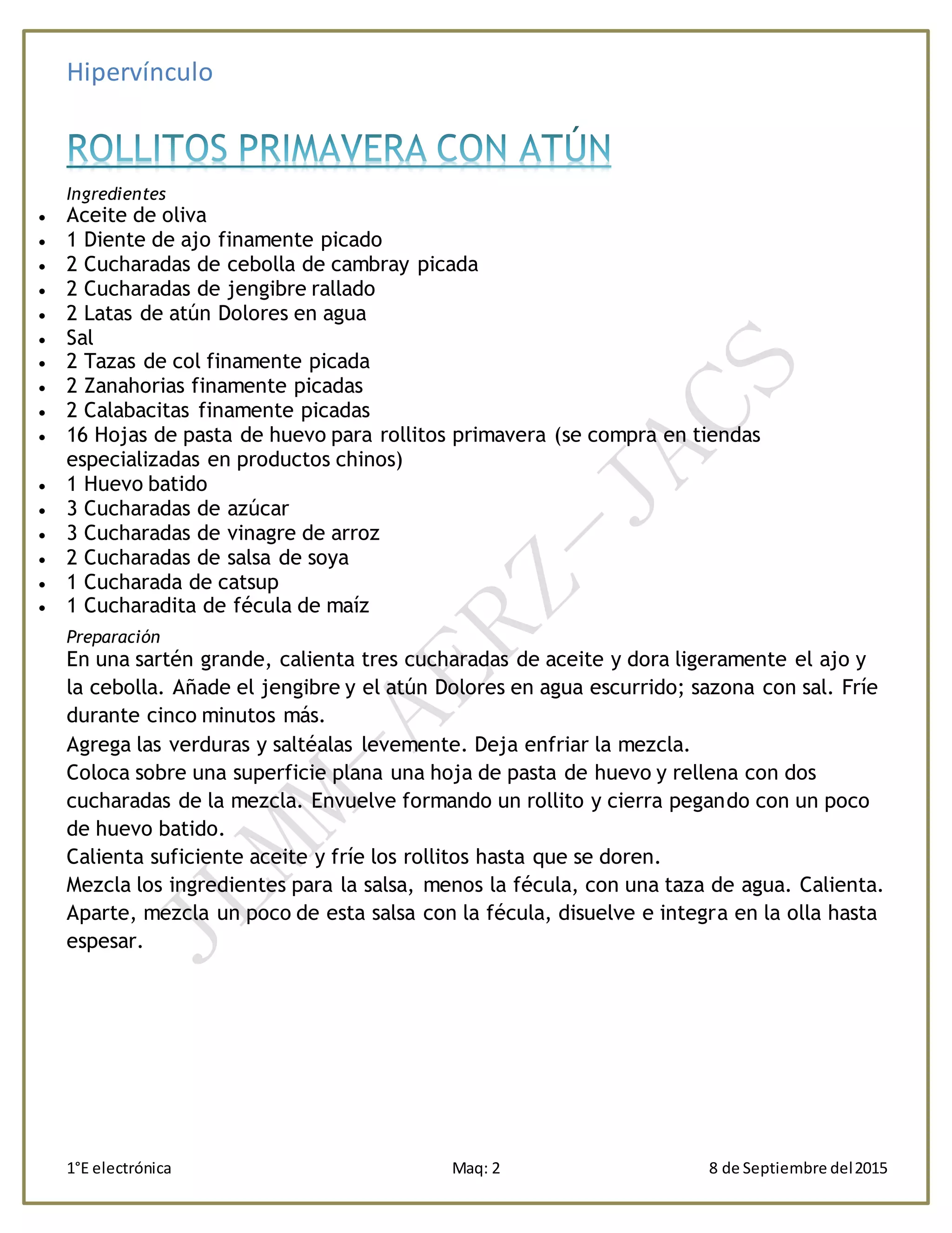 Hipervínculo
1°E electrónica Maq: 2 8 de Septiembre del2015
Ingredientes
 Aceite de oliva
 1 Diente de ajo finamente picado
 2 Cucharadas de cebolla de cambray picada
 2 Cucharadas de jengibre rallado
 2 Latas de atún Dolores en agua
 Sal
 2 Tazas de col finamente picada
 2 Zanahorias finamente picadas
 2 Calabacitas finamente picadas
 16 Hojas de pasta de huevo para rollitos primavera (se compra en tiendas
especializadas en productos chinos)
 1 Huevo batido
 3 Cucharadas de azúcar
 3 Cucharadas de vinagre de arroz
 2 Cucharadas de salsa de soya
 1 Cucharada de catsup
 1 Cucharadita de fécula de maíz
Preparación
En una sartén grande, calienta tres cucharadas de aceite y dora ligeramente el ajo y
la cebolla. Añade el jengibre y el atún Dolores en agua escurrido; sazona con sal. Fríe
durante cinco minutos más.
Agrega las verduras y saltéalas levemente. Deja enfriar la mezcla.
Coloca sobre una superficie plana una hoja de pasta de huevo y rellena con dos
cucharadas de la mezcla. Envuelve formando un rollito y cierra pegando con un poco
de huevo batido.
Calienta suficiente aceite y fríe los rollitos hasta que se doren.
Mezcla los ingredientes para la salsa, menos la fécula, con una taza de agua. Calienta.
Aparte, mezcla un poco de esta salsa con la fécula, disuelve e integra en la olla hasta
espesar.
 