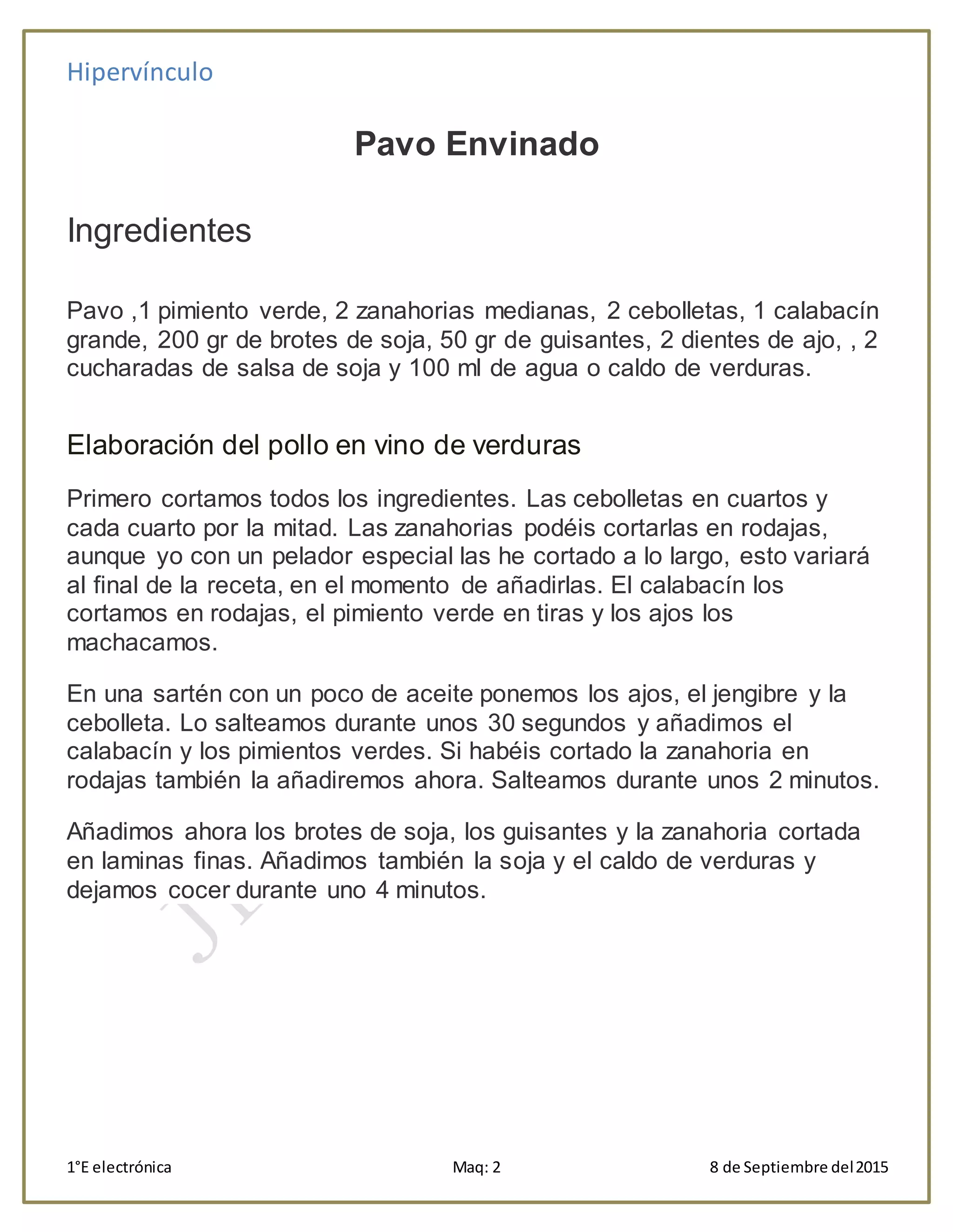 Hipervínculo
1°E electrónica Maq: 2 8 de Septiembre del2015
Pavo Envinado
Ingredientes
Pavo ,1 pimiento verde, 2 zanahorias medianas, 2 cebolletas, 1 calabacín
grande, 200 gr de brotes de soja, 50 gr de guisantes, 2 dientes de ajo, , 2
cucharadas de salsa de soja y 100 ml de agua o caldo de verduras.
Elaboración del pollo en vino de verduras
Primero cortamos todos los ingredientes. Las cebolletas en cuartos y
cada cuarto por la mitad. Las zanahorias podéis cortarlas en rodajas,
aunque yo con un pelador especial las he cortado a lo largo, esto variará
al final de la receta, en el momento de añadirlas. El calabacín los
cortamos en rodajas, el pimiento verde en tiras y los ajos los
machacamos.
En una sartén con un poco de aceite ponemos los ajos, el jengibre y la
cebolleta. Lo salteamos durante unos 30 segundos y añadimos el
calabacín y los pimientos verdes. Si habéis cortado la zanahoria en
rodajas también la añadiremos ahora. Salteamos durante unos 2 minutos.
Añadimos ahora los brotes de soja, los guisantes y la zanahoria cortada
en laminas finas. Añadimos también la soja y el caldo de verduras y
dejamos cocer durante uno 4 minutos.
 
