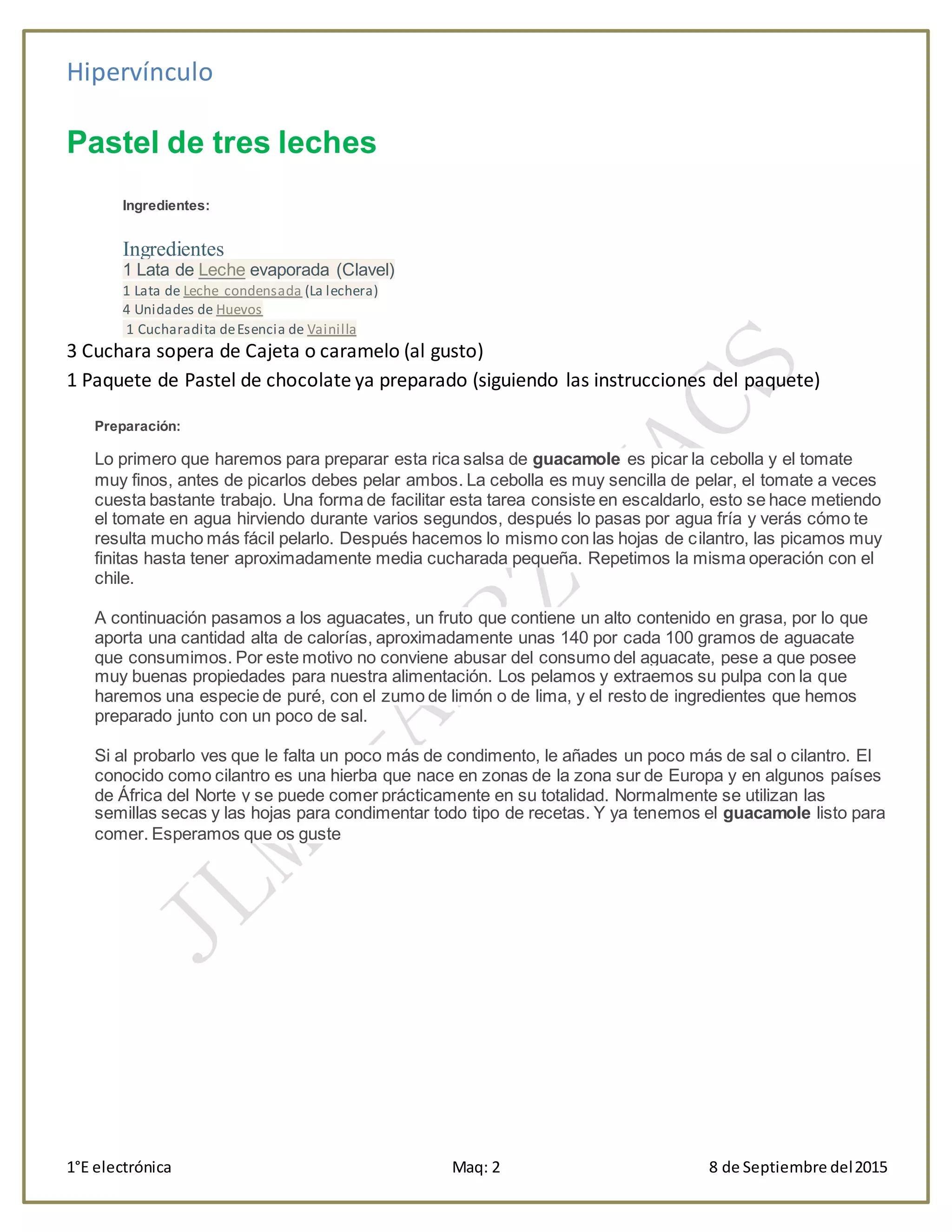Hipervínculo
1°E electrónica Maq: 2 8 de Septiembre del2015
Pastel de tres leches
Ingredientes:
Ingredientes
1 Lata de Leche evaporada (Clavel)
1 Lata de Leche condensada (La lechera)
4 Unidades de Huevos
1 Cucharadita deEsencia de Vainilla
3 Cuchara sopera de Cajeta o caramelo (al gusto)
1 Paquete de Pastel de chocolate ya preparado (siguiendo las instrucciones del paquete)
Preparación:
Lo primero que haremos para preparar esta rica salsa de guacamole es picar la cebolla y el tomate
muy finos, antes de picarlos debes pelar ambos. La cebolla es muy sencilla de pelar, el tomate a veces
cuesta bastante trabajo. Una forma de facilitar esta tarea consiste en escaldarlo, esto se hace metiendo
el tomate en agua hirviendo durante varios segundos, después lo pasas por agua fría y verás cómo te
resulta mucho más fácil pelarlo. Después hacemos lo mismo con las hojas de cilantro, las picamos muy
finitas hasta tener aproximadamente media cucharada pequeña. Repetimos la misma operación con el
chile.
A continuación pasamos a los aguacates, un fruto que contiene un alto contenido en grasa, por lo que
aporta una cantidad alta de calorías, aproximadamente unas 140 por cada 100 gramos de aguacate
que consumimos. Por este motivo no conviene abusar del consumo del aguacate, pese a que posee
muy buenas propiedades para nuestra alimentación. Los pelamos y extraemos su pulpa con la que
haremos una especie de puré, con el zumo de limón o de lima, y el resto de ingredientes que hemos
preparado junto con un poco de sal.
Si al probarlo ves que le falta un poco más de condimento, le añades un poco más de sal o cilantro. El
conocido como cilantro es una hierba que nace en zonas de la zona sur de Europa y en algunos países
de África del Norte y se puede comer prácticamente en su totalidad. Normalmente se utilizan las
semillas secas y las hojas para condimentar todo tipo de recetas. Y ya tenemos el guacamole listo para
comer. Esperamos que os guste
 