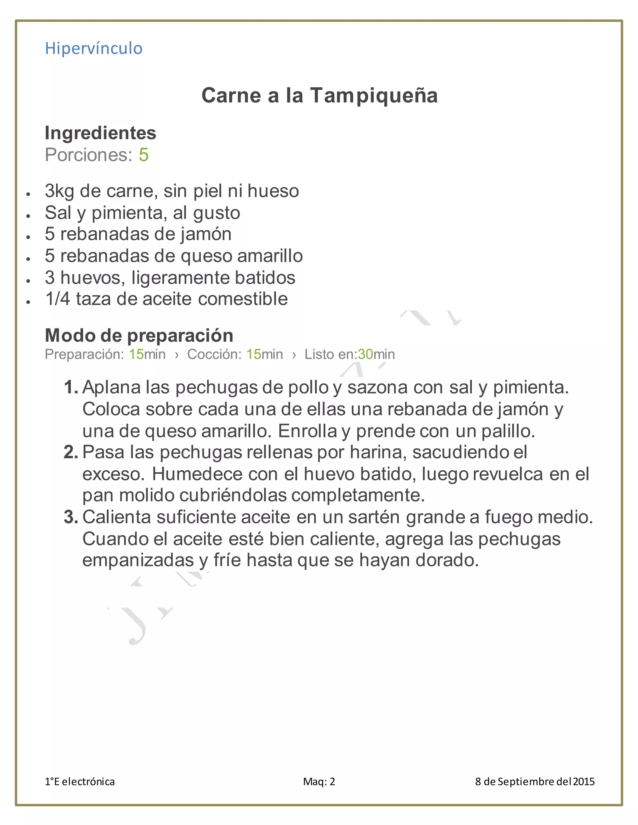 Hipervínculo
1°E electrónica Maq: 2 8 de Septiembre del2015
Carne a la Tampiqueña
Ingredientes
Porciones: 5
 3kg de carne, sin piel ni hueso
 Sal y pimienta, al gusto
 5 rebanadas de jamón
 5 rebanadas de queso amarillo
 3 huevos, ligeramente batidos
 1/4 taza de aceite comestible
Modo de preparación
Preparación: 15min › Cocción: 15min › Listo en:30min
1. Aplana las pechugas de pollo y sazona con sal y pimienta.
Coloca sobre cada una de ellas una rebanada de jamón y
una de queso amarillo. Enrolla y prende con un palillo.
2. Pasa las pechugas rellenas por harina, sacudiendo el
exceso. Humedece con el huevo batido, luego revuelca en el
pan molido cubriéndolas completamente.
3. Calienta suficiente aceite en un sartén grande a fuego medio.
Cuando el aceite esté bien caliente, agrega las pechugas
empanizadas y fríe hasta que se hayan dorado.
 