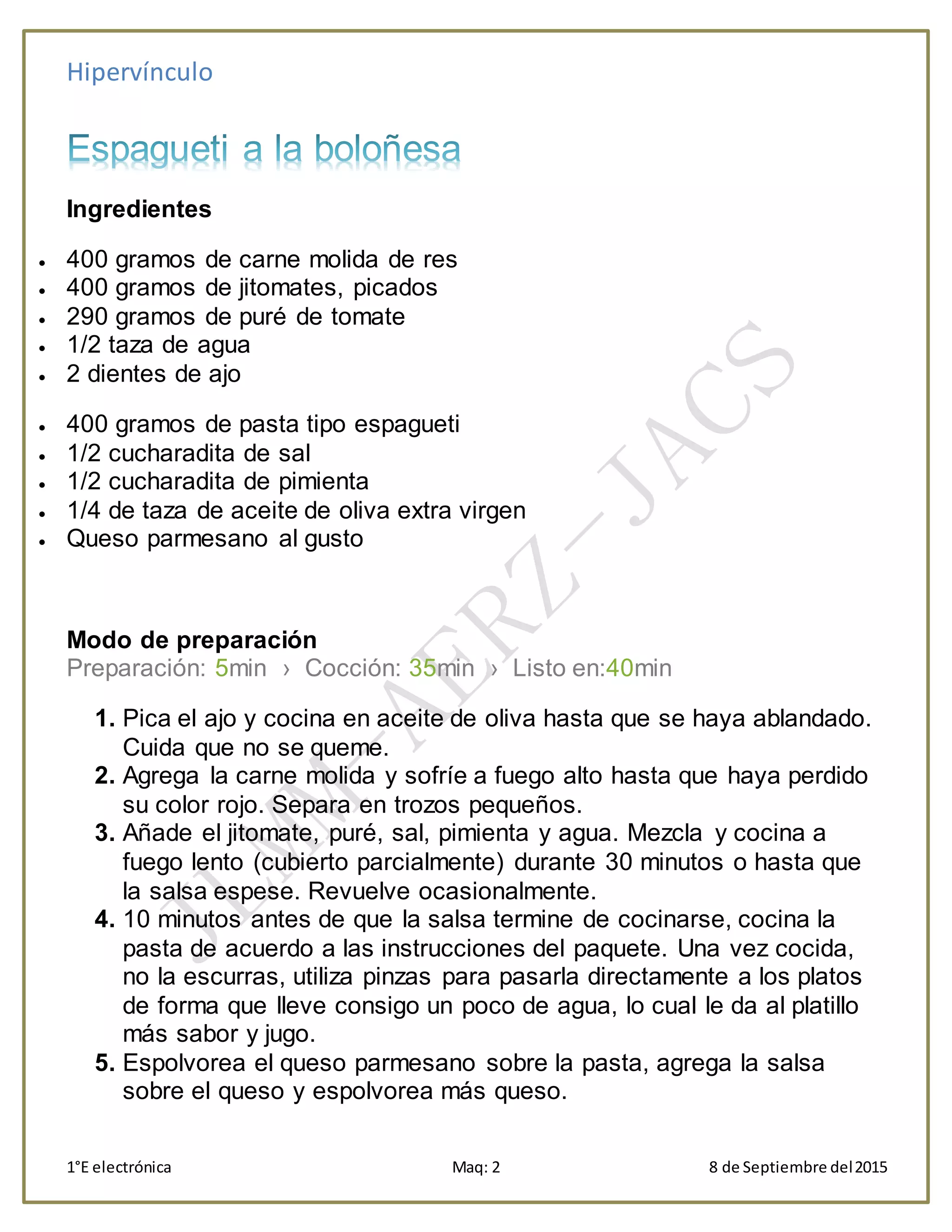 Hipervínculo
1°E electrónica Maq: 2 8 de Septiembre del2015
Ingredientes
 400 gramos de carne molida de res
 400 gramos de jitomates, picados
 290 gramos de puré de tomate
 1/2 taza de agua
 2 dientes de ajo
 400 gramos de pasta tipo espagueti
 1/2 cucharadita de sal
 1/2 cucharadita de pimienta
 1/4 de taza de aceite de oliva extra virgen
 Queso parmesano al gusto
Modo de preparación
Preparación: 5min › Cocción: 35min › Listo en:40min
1. Pica el ajo y cocina en aceite de oliva hasta que se haya ablandado.
Cuida que no se queme.
2. Agrega la carne molida y sofríe a fuego alto hasta que haya perdido
su color rojo. Separa en trozos pequeños.
3. Añade el jitomate, puré, sal, pimienta y agua. Mezcla y cocina a
fuego lento (cubierto parcialmente) durante 30 minutos o hasta que
la salsa espese. Revuelve ocasionalmente.
4. 10 minutos antes de que la salsa termine de cocinarse, cocina la
pasta de acuerdo a las instrucciones del paquete. Una vez cocida,
no la escurras, utiliza pinzas para pasarla directamente a los platos
de forma que lleve consigo un poco de agua, lo cual le da al platillo
más sabor y jugo.
5. Espolvorea el queso parmesano sobre la pasta, agrega la salsa
sobre el queso y espolvorea más queso.
 
