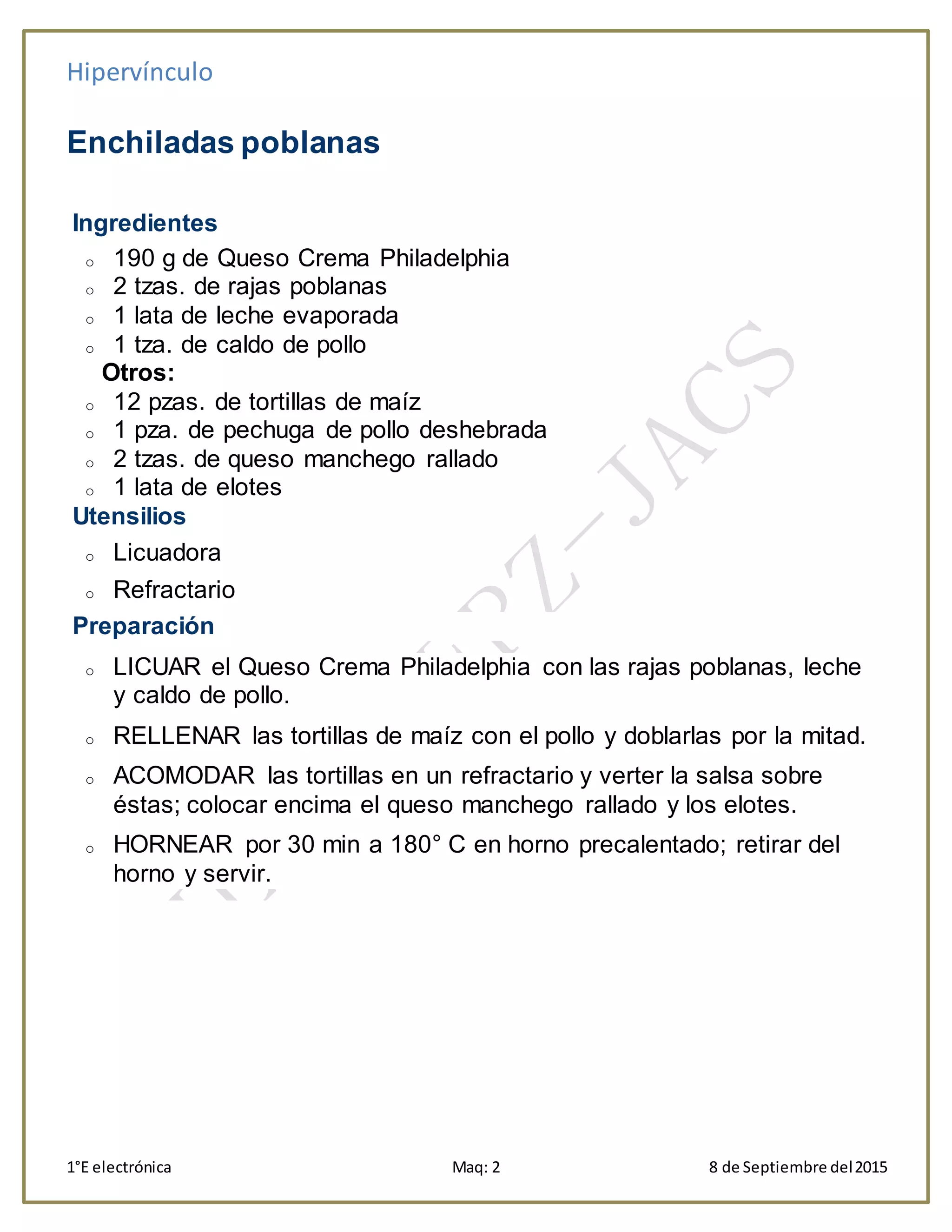 Hipervínculo
1°E electrónica Maq: 2 8 de Septiembre del2015
Enchiladas poblanas
Ingredientes
o 190 g de Queso Crema Philadelphia
o 2 tzas. de rajas poblanas
o 1 lata de leche evaporada
o 1 tza. de caldo de pollo
Otros:
o 12 pzas. de tortillas de maíz
o 1 pza. de pechuga de pollo deshebrada
o 2 tzas. de queso manchego rallado
o 1 lata de elotes
Utensilios
o Licuadora
o Refractario
Preparación
o LICUAR el Queso Crema Philadelphia con las rajas poblanas, leche
y caldo de pollo.
o RELLENAR las tortillas de maíz con el pollo y doblarlas por la mitad.
o ACOMODAR las tortillas en un refractario y verter la salsa sobre
éstas; colocar encima el queso manchego rallado y los elotes.
o HORNEAR por 30 min a 180° C en horno precalentado; retirar del
horno y servir.
 