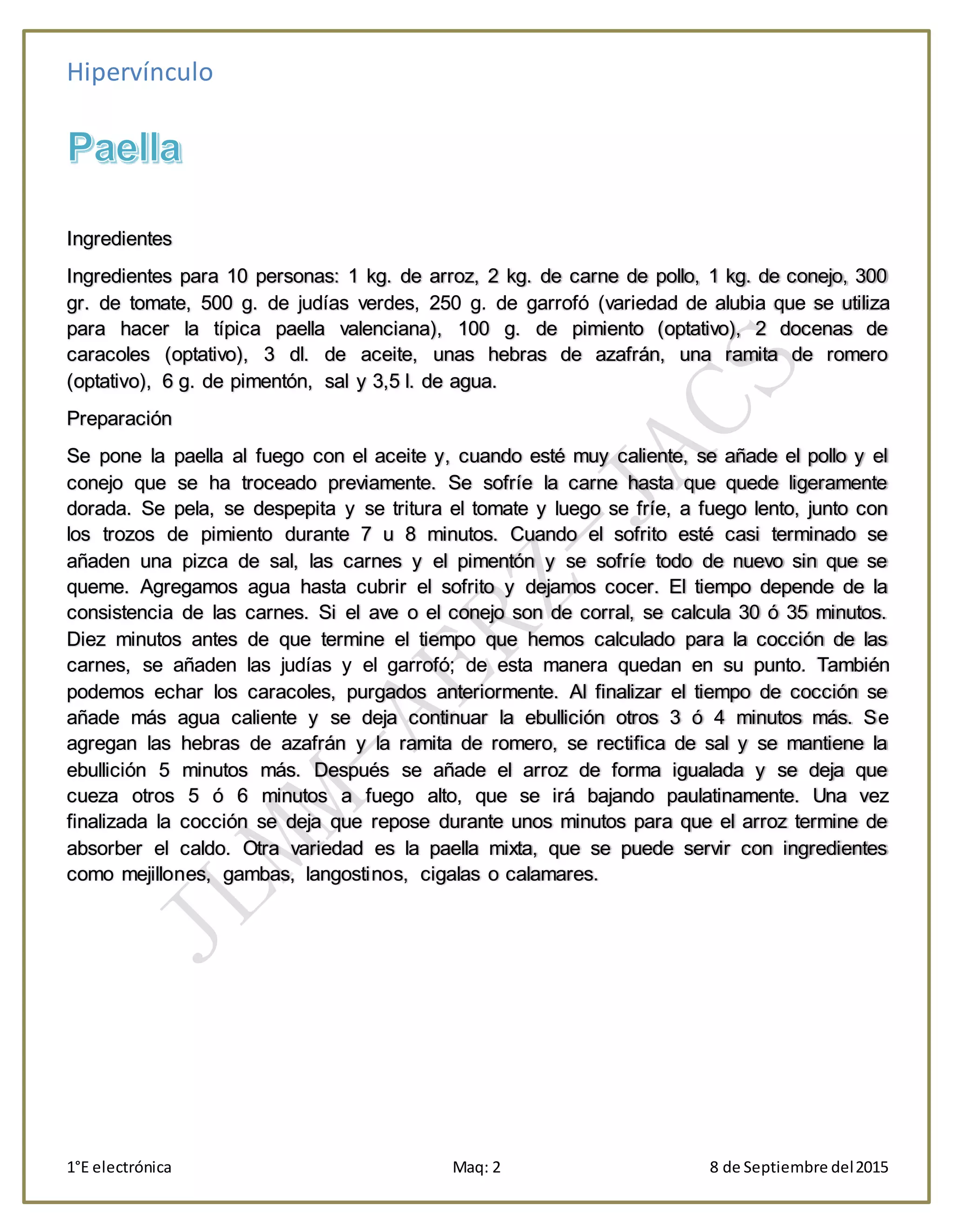 Hipervínculo
1°E electrónica Maq: 2 8 de Septiembre del2015
Ingredientes
Ingredientes para 10 personas: 1 kg. de arroz, 2 kg. de carne de pollo, 1 kg. de conejo, 300
gr. de tomate, 500 g. de judías verdes, 250 g. de garrofó (variedad de alubia que se utiliza
para hacer la típica paella valenciana), 100 g. de pimiento (optativo), 2 docenas de
caracoles (optativo), 3 dl. de aceite, unas hebras de azafrán, una ramita de romero
(optativo), 6 g. de pimentón, sal y 3,5 l. de agua.
Preparación
Se pone la paella al fuego con el aceite y, cuando esté muy caliente, se añade el pollo y el
conejo que se ha troceado previamente. Se sofríe la carne hasta que quede ligeramente
dorada. Se pela, se despepita y se tritura el tomate y luego se fríe, a fuego lento, junto con
los trozos de pimiento durante 7 u 8 minutos. Cuando el sofrito esté casi terminado se
añaden una pizca de sal, las carnes y el pimentón y se sofríe todo de nuevo sin que se
queme. Agregamos agua hasta cubrir el sofrito y dejamos cocer. El tiempo depende de la
consistencia de las carnes. Si el ave o el conejo son de corral, se calcula 30 ó 35 minutos.
Diez minutos antes de que termine el tiempo que hemos calculado para la cocción de las
carnes, se añaden las judías y el garrofó; de esta manera quedan en su punto. También
podemos echar los caracoles, purgados anteriormente. Al finalizar el tiempo de cocción se
añade más agua caliente y se deja continuar la ebullición otros 3 ó 4 minutos más. Se
agregan las hebras de azafrán y la ramita de romero, se rectifica de sal y se mantiene la
ebullición 5 minutos más. Después se añade el arroz de forma igualada y se deja que
cueza otros 5 ó 6 minutos a fuego alto, que se irá bajando paulatinamente. Una vez
finalizada la cocción se deja que repose durante unos minutos para que el arroz termine de
absorber el caldo. Otra variedad es la paella mixta, que se puede servir con ingredientes
como mejillones, gambas, langostinos, cigalas o calamares.
 