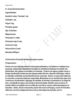 Hipervínculo
1°EM “ELECTRONICA” MAQ. 4 08/09/15
9.- Cazuela de bacalao
Ingredientes
Aceite 6 cdas, Tomate1 ud.
Cebolla 1 ud.
Papa 1 kg.
Perejila gusto
Ajo 2 dientes
Miga de pan
Pimentón 1 cdita.
Pimiento rojo 2 uds.
Comino 5 uds.
Huevo duro 2 uds.
Bacalao 200 grs.
Como hacer Cazuela de bacalao pasoa paso
Preparación:
Poner en una cazuela de barro las papas peladasy cortadas en rodajasmuy
gruesas,el bacalao desalado troceado,la cebolla cortada por la mitad, los
pimientos,sin cabos ni semillas y el tomate. Cubrir con agua y dejar cocer a
fuego moderado,hasta que las papas estén tiernas. Apartar delfuego,retirar
la cebolla,el tomate, los pimientos de la cacerola. Sacar un pocode caldo de
la cocción y reservartodo por separado. Machacar en un morterolos ajos,los
cominos y el pimentón.Agregar la cebolla,el tomate,el pimiento y la miga de
pan, remojada en agua,escurrida y desmenuzada. Añadir,poco a poco,el
aceite.Diluir el majado con el caldo de coccióny verter sobrelas papas y el
bacalao. Salar,de ser necesario,ponerde nuevo al fuego y cocer 5 minutos.
Adornar con las rodajas de huevo duro,las hojas de perejily servir.
 