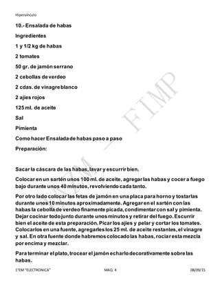 Hipervínculo
1°EM “ELECTRONICA” MAQ. 4 08/09/15
10.- Ensalada de habas
Ingredientes
1 y 1/2 kg de habas
2 tomates
50 gr. de jamón serrano
2 cebollas deverdeo
2 cdas.de vinagreblanco
2 ajíes rojos
125 ml. de aceite
Sal
Pimienta
Como hacer Ensaladade habas paso a paso
Preparación:
Sacar la cáscara de las habas,lavar y escurrirbien.
Colocar en un sartén unos 100 ml. de aceite, agregarlas habas y cocer a fuego
bajo durante unos 40 minutos,revolviendo cada tanto.
Por otro lado colocar las fetas de jamón en una placa para horno y tostarlas
durante unos10 minutos aproximadamente. Agregaren el sartén con las
habas la cebolla de verdeo finamente picada,condimentarcon sal y pimienta.
Dejar cocinar todojunto durante unosminutos y retirar delfuego.Escurrir
bien el aceite de esta preparación. Picar los ajíes y pelar y cortar los tomates.
Colocarlos en una fuente,agregarleslos 25 ml. de aceite restantes,el vinagre
y sal. En otra fuente donde habremoscolocadolas habas,rociaresta mezcla
por encima y mezclar.
Para terminar elplato,trocear el jamón echarlodecorativamente sobrelas
habas.
 