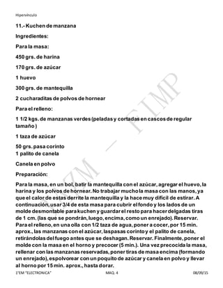 Hipervínculo
1°EM “ELECTRONICA” MAQ. 4 08/09/15
11.- Kuchen de manzana
Ingredientes:
Para la masa:
450 grs. de harina
170 grs. de azúcar
1 huevo
300 grs. de mantequilla
2 cucharaditas de polvos de hornear
Para el relleno:
1 1/2 kgs.de manzanas verdes(peladasy cortadas en cascosde regular
tamaño )
1 taza de azúcar
50 grs.pasa corinto
1 palito de canela
Canela en polvo
Preparación:
Para la masa, en un bol, batir la mantequilla con el azúcar,agregar el huevo,la
harina y los polvos de hornear.No trabajar muchola masa con las manos,ya
que el calor de estas derrite la mantequilla y la hace muy difícil de estirar.A
continuación,usar 3/4 de esta masa para cubrir elfondo y los lados de un
molde desmontable parakuchen y guardarel resto para hacerdelgadas tiras
de 1 cm. (las que se pondrán,luego,encima,como un enrejado).Reservar.
Para el relleno,en una olla con 1/2 taza de agua,poner a cocer,por 15 min.
aprox.,las manzanas con el azúcar,laspasas corintoy el palito de canela,
retirándolasdelfuego antes que se deshagan.Reservar. Finalmente,poner el
molde con la masa en el horno y precocer (5 min.). Una vez precocida la masa,
rellenar con las manzanas reservadas,poner tiras de masa encima (formando
un enrejado),espolvorear con un poquito de azúcar y canela en polvo y llevar
al horno por 15 min. aprox.,hasta dorar.
 