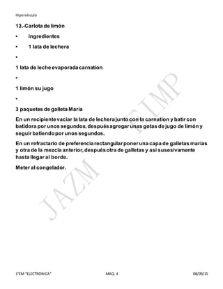 Hipervínculo
1°EM “ELECTRONICA” MAQ. 4 08/09/15
13.-Carlota de limón
• ingredientes
• 1 lata de lechera
•
1 lata de leche evaporadacarnation
•
1 limón su jugo
•
3 paquetes de galleta María
En un recipientevaciar la lata de lecherajunto con la carnation y batir con
batidora por unos segundos,despuésagregarunas gotas de jugo de limón y
seguir batiendopor unos segundos.
En un refractario de preferenciarectangularponeruna capa de galletas marias
y otra de la mezcla anterior,despuésotra de galletas y asi susesivamente
hasta llegar al borde.
Meter al congelador.
 