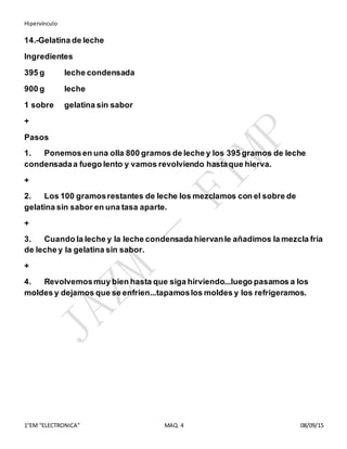 Hipervínculo
1°EM “ELECTRONICA” MAQ. 4 08/09/15
14.-Gelatina de leche
Ingredientes
395 g leche condensada
900 g leche
1 sobre gelatina sin sabor
+
Pasos
1. Ponemosen una olla 800 gramos de leche y los 395 gramos de leche
condensadaa fuego lento y vamos revolviendo hastaque hierva.
+
2. Los 100 gramosrestantes de leche los mezclamos con el sobre de
gelatina sin sabor en una tasa aparte.
+
3. Cuando la leche y la leche condensada hiervanle añadimos la mezcla fria
de leche y la gelatina sin sabor.
+
4. Revolvemosmuy bien hasta que siga hirviendo...luego pasamos a los
moldes y dejamos que se enfrien...tapamoslos moldes y los refrigeramos.
 