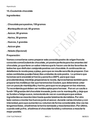 Hipervínculo
1°EM “ELECTRONICA” MAQ. 4 08/09/15
15.-Coulantde chocolate
Ingredientes:
. Chocolate parapostres,150 gramos
. Mantequilla sin sal, 60 gramos
. Azúcar,90 gramos
. Harina, 30 gramos
. Huevos,3 grandes
. Azúcar glas
. Helado (Opcional)
Preparación:
Vamos a enseñaros como preparar este conocidopostre de origen francés
conocidocomoCoulantde chocolate,un postre perfectopara los amantes del
chocolate,ya que tiene un sabor intensoque lo hacen uno de los favoritos de
todos los que disfrutan comiendo postres con chocolate.A continuación os
detallamos la receta paso a paso,para que os resulte sencilla de preparar.Con
estas cantidades puedeshacerdos unidades de este postre. Lo primero que
haremos será encender el horno y ponerlo a 200ºC,para que vaya
precalentándose mientras preparamos la receta.Aprovechamos también para
prepararlos moldes en los que haremoslos Coulant,que deberemos untar
con un poco de mantequilla y harina,para que no se peguen en los mismos.
Te recordamosque deben ser moldesaptos para hornear. Pon en un cacito a
fundir 100 gramos delchocolate troceado,junto con la mantequilla,y deja que
se fundan a fuego suave,removiendode vez en cuandopara que ambos
ingredientesse mezclen bien hasta quedartotalmente derretidos.Por otro
lado vamos a montar los huevos junto al azúcar,durante varios minutos y con
intensidad,para que aumentensu volumen de forma considerable.Una vez las
tengamoslistas, añadiremos la harina tamizada y mezclamosbien.Por último,
cuando esté ya frío, añadimos el chocolate fundido y volvemos a mezclarlo
mejor posible.
 