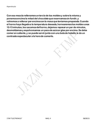 Hipervínculo
1°EM “ELECTRONICA” MAQ. 4 08/09/15
Con esa mezcla rellenamosun tercio de los moldes y sobre la misma y
ponemosencima la mitad del chocolate que reservamossin fundir,y
volvemosa rellenar por encimacon la masa que teníamos preparada.Cuando
el horno haya llegadoa la temperatura deseada,hornearemoslos moldes unos
12-13 minutos,los sacamosdelhorno,dejamos reposarun par de minutos,
desmoldamos y espolvoreamos un pocode azúcar glas por encima.Se debe
comer en caliente,y se puede servir junto con una bola de helado,le da un
contraste espectacular a la hora de comerlo.
 