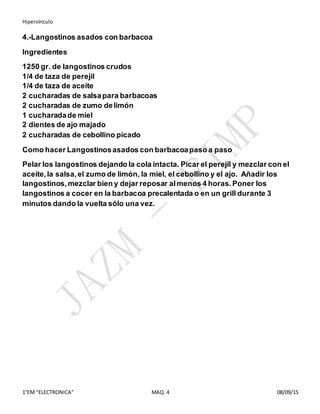 Hipervínculo
1°EM “ELECTRONICA” MAQ. 4 08/09/15
4.-Langostinos asados con barbacoa
Ingredientes
1250 gr. de langostinos crudos
1/4 de taza de perejil
1/4 de taza de aceite
2 cucharadas de salsapara barbacoas
2 cucharadas de zumo delimón
1 cucharadade miel
2 dientes de ajo majado
2 cucharadas de cebollino picado
Como hacer Langostinosasados con barbacoapaso a paso
Pelar los langostinos dejando la cola intacta. Picar el perejil y mezclar con el
aceite,la salsa,el zumo de limón, la miel, el cebollino y el ajo. Añadir los
langostinos,mezclar bien y dejar reposar almenos 4 horas.Poner los
langostinos a cocer en la barbacoa precalentada o en un grill durante 3
minutos dando la vuelta sólo una vez.
 