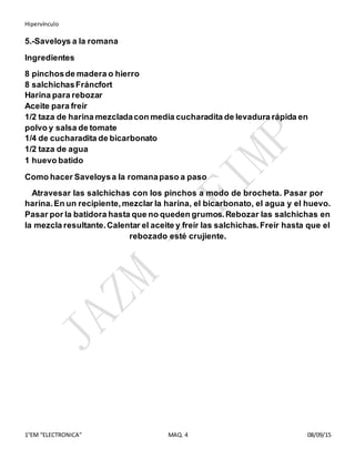 Hipervínculo
1°EM “ELECTRONICA” MAQ. 4 08/09/15
5.-Saveloys a la romana
Ingredientes
8 pinchosde madera o hierro
8 salchichasFráncfort
Harina para rebozar
Aceite para freír
1/2 taza de harina mezcladacon media cucharadita de levadura rápida en
polvo y salsa de tomate
1/4 de cucharadita de bicarbonato
1/2 taza de agua
1 huevo batido
Como hacer Saveloysa la romanapaso a paso
Atravesar las salchichas con los pinchos a modo de brocheta. Pasar por
harina.En un recipiente,mezclar la harina, el bicarbonato, el agua y el huevo.
Pasar por la batidora hasta que no queden grumos.Rebozar las salchichas en
la mezcla resultante.Calentar el aceite y freír las salchichas.Freír hasta que el
rebozado esté crujiente.
 