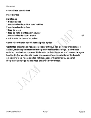 Hipervínculo
1°EM “ELECTRONICA” MAQ. 4 08/09/15
6.- Plátanos con natillas
Ingredientes
2 plátanos
1 huevo batido
2 cucharadas de polvos para natillas
2 cucharadas de azúcar
1 taza de leche
1 taza de nata montada sin azúcar
2 cucharadas de cocorallado 1/2
cucharadita de canela en polvo
Como hacer Plátanoscon natillas paso a paso
Cortar los plátanos en rodajas.Mezclar el huevo,los polvos para natillas,el
azúcar,la leche y la nata en un recipiente resistente al fuego. Batir hasta
obtener una textura cremosa.Colocarel recipiente sobre una cazuela de agua
hirviendo.Dar vueltas a la masa con una cucharaconstantemente durante
cinco minutos o hasta que las natillas espesenligeramente. Sacar el
recipientedel fuego y añadir los plátanos con cuidado.
 
