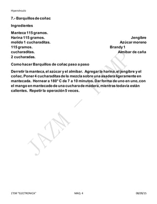 Hipervínculo
1°EM “ELECTRONICA” MAQ. 4 08/09/15
7.- Barquillosde coñac
Ingredientes
Manteca 115 gramos.
Harina 115 gramos. Jengibre
molido 1 cucharaditas. Azúcar moreno
115 gramos. Brandy1
cucharaditas. Almíbar de caña
2 cucharadas.
Como hacer Barquillos de coñac paso a paso
Derretir la manteca,el azúcar y el almíbar. Agregar la harina,el jengibre y el
coñac.Poner4 cucharaditasde la mezcla sobre una asadera ligeramente en
mantecada. Hornear a 180° C de 7 a 10 minutos.Dar forma de uno en uno,con
el mango en mantecado de una cucharade madera,mientras todavía están
calientes. Repetir la operación5 veces.
 