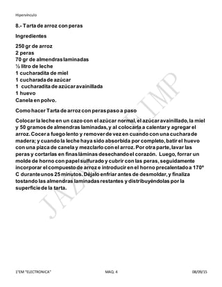 Hipervínculo
1°EM “ELECTRONICA” MAQ. 4 08/09/15
8.- Tarta de arroz con peras
Ingredientes
250 gr de arroz
2 peras
70 gr de almendraslaminadas
½ litro de leche
1 cucharadita de miel
1 cucharadade azúcar
1 cucharadita de azúcaravainillada
1 huevo
Canela en polvo.
Como hacer Tarta de arroz con peraspaso a paso
Colocar la leche en un cazo con el azúcar normal,el azúcaravainillado,la miel
y 50 gramosde almendras laminadas,y al colocarla a calentary agregar el
arroz.Cocera fuego lento y removerde vez en cuando con una cucharade
madera; y cuando la leche haya sido absorbida por completo,batir el huevo
con una pizca de canela y mezclarlo con el arroz.Por otra parte,lavar las
peras y cortarlas en finasláminas desechandoel corazón. Luego, forrar un
molde de horno con papelsulfurado y cubrir con las peras,seguidamente
incorporar elcompuesto de arroz e introducir en el horno precalentadoa 170º
C duranteunos 25 minutos.Déjalo enfriar antes de desmoldar,y finaliza
tostando las almendras laminadasrestantes y distribuyéndolas por la
superficiede la tarta.
 