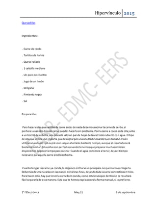 Hipervínculo 2015
1° f Electrónica Maq.11 9 de septiembre
Quesadillas
Ingredientes:
. Carne de cerdo
. Tortitas de harina
. Quesorallado
. 1 cebollamediana
. Un pocode cilantro
. Jugo de un limón
. Orégano
. Pimientanegra
. Sal
Preparación:
Para hacer estasquesadillasde carne antesde nada debemoscocinarlacarne de cerdo,si
prefieresusarotrotipode carne puedeshacerlosinproblema.Ponlacarne a cocer enla ollajunto
a un trocitode cebolla,unapizcade sal y un par de hojasde laurel todocubiertoconagua. El tipo
de ollaque utilicesnoimporta,puedesoptarporunaollatradicional de buentamañoobien
utilizarunaollade tipoexprésconlaque ahorrarásbastante tiempo,aunque el resultadoserá
bastante similar.Estasollassonperfectascuando tenemosque prepararmuchacomidao
disponemosde pocotiempoparacocinar.Cuandoel agua comience ahervir,dejael tiempo
necesarioparaque la carne esté bienhecha.
Cuanto tengaslascarne ya cocida,la dejamosenfriarse unpocopara noquemarnosal cogerla.
Debemosdesmenuzarlaconlasmanosen hebrasfinas,dejandotodalacarne convertidaenhilos.
Para hacer esto,hayque tenerla carne biencocida,como esté crudapor dentrono te resultará
fácil separarlade estamanera.Esta que te hemosexplicadoeslaformamanual,si loprefieres
 
