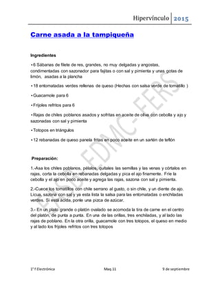 Hipervínculo 2015
1° f Electrónica Maq.11 9 de septiembre
Carne asada a la tampiqueña
Ingredientes
•6 Sábanas de filete de res, grandes, no muy delgadas y angostas,
condimentadas con sazonador para fajitas o con sal y pimienta y unas gotas de
limón, asadas a la plancha
•18 entomatadas verdes rellenas de queso (Hechas con salsa verde de tomatillo )
•Guacamole para 6
•Frijoles refritos para 6
•Rajas de chiles poblanos asados y sofritas en aceite de oliva con cebolla y ajo y
sazonadas con sal y pimienta
•Totopos en triángulos
•12 rebanadas de queso panela fritas en poco aceite en un sartén de teflón
Preparación:
1.-Asa los chiles poblanos, pélalos, quítales las semillas y las venas y córtalos en
rajas, corta la cebolla en rebanadas delgadas y pica el ajo finamente. Fríe la
cebolla y el ajo en poco aceite y agrega las rajas, sazona con sal y pimienta.
2.-Cuece los tomatillos con chile serrano al gusto, o sin chile, y un diente de ajo.
Licua, sazona con sal y ya esta lista la salsa para las entomatadas o enchiladas
verdes. Si está ácida, ponle una pizca de azúcar.
3.- En un plato grande o platón ovalado se acomoda la tira de carne en el centro
del platón, de punta a punta. En una de las orillas, tres enchiladas, y al lado las
rajas de poblano. En la otra orilla, guacamole con tres totopos, el queso en medio
y al lado los frijoles refritos con tres totopos
 