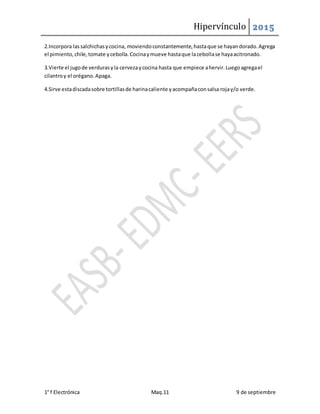 Hipervínculo 2015
1° f Electrónica Maq.11 9 de septiembre
2.Incorpora lassalchichasycocina, moviendoconstantemente,hastaque se hayandorado.Agrega
el pimiento,chile,tomate ycebolla.Cocinaymueve hastaque lacebollase hayaacitronado.
3.Vierte el jugode verdurasyla cervezaycocina hasta que empiece ahervir.Luegoagregael
cilantroy el orégano.Apaga.
4.Sirve estadiscadasobre tortillasde harinacaliente yacompañaconsalsa rojay/o verde.
 