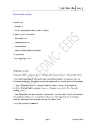 Hipervínculo 2015
1° f Electrónica Maq.11 9 de septiembre
Camaronesa la mariposa
Ingredientes
Porciones:6
1 kilode camaronesmedianos,lavadosypelados
6 dientesde ajo,machacados
1 ¼ tazas de harina
1 taza de cervezaclara
2 huevosenteros
2 cucharadas de mantequilladerretida
Sal y pimienta
Aceite vegetal parafreír
Modo de preparación
Preparación:20min › Cocción:15min › Tiempoextra:1hora marinando › Listoen:1hora35min
1.Abre loscamaronespor el lomito,alo largo,dejándolosunidosde lacolapara que tomenla
formade unamariposa.Sazónalosconel ajo machacadoy déjalosmarinardentrodel refrigerador.
2.Cierne laharinadentrode un tazóny mézclalacon lacerveza,huevos,mantequilla,sal y
pimienta.Bate hastalograruna pasta singrumosy dejaque repose dentrodel refrigerador
durante 1 hora.
3.Unos minutosantesde servir,mojaloscamaronesenlapasta de cervezay fríelosenuna sartén
con aceite caliente hastaque se hayandorado.Cuidaque mantengansuformade mariposa.
Colócalossobre papel absorbente paraeliminarel excesode grasa.
4.Sirve con ensaladafrescayarroz.
 