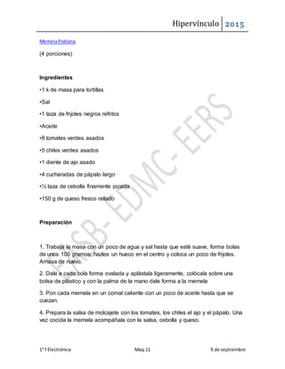 Hipervínculo 2015
1° f Electrónica Maq.11 9 de septiembre
MemelaPoblana
(4 porciones)
Ingredientes
•1 k de masa para tortillas
•Sal
•1 taza de frijoles negros refritos
•Aceite
•8 tomates verdes asados
•5 chiles verdes asados
•1 diente de ajo asado
•4 cucharadas de pápalo largo
•½ taza de cebolla finamente picada
•150 g de queso fresco rallado
Preparación
1. Trabaja la masa con un poco de agua y sal hasta que esté suave, forma bolas
de unos 100 gramos; hazles un hueco en el centro y coloca un poco de frijoles.
Amasa de nuevo.
2. Dale a cada bola forma ovalada y aplástala ligeramente, colócala sobre una
bolsa de plástico y con la palma de la mano dale forma a la memela
3. Pon cada memela en un comal caliente con un poco de aceite hasta que se
cuezan.
4. Prepara la salsa de molcajete con los tomates, los chiles el ajo y el pápalo. Una
vez cocida la memela acompáñala con la salsa, cebolla y queso.
 