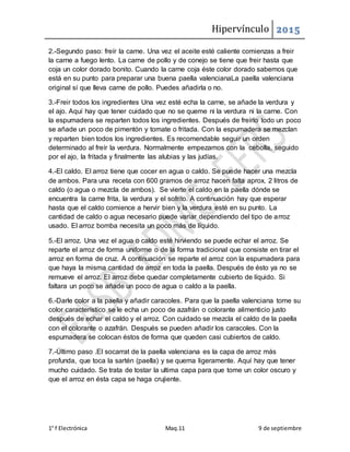 Hipervínculo 2015
1° f Electrónica Maq.11 9 de septiembre
2.-Segundo paso: freír la carne. Una vez el aceite esté caliente comienzas a freir
la carne a fuego lento. La carne de pollo y de conejo se tiene que freir hasta que
coja un color dorado bonito. Cuando la carne coja éste color dorado sabemos que
está en su punto para preparar una buena paella valencianaLa paella valenciana
original sí que lleva carne de pollo. Puedes añadirla o no.
3.-Freir todos los ingredientes Una vez esté echa la carne, se añade la verdura y
el ajo. Aquí hay que tener cuidado que no se queme ni la verdura ni la carne. Con
la espumadera se reparten todos los ingredientes. Después de freírlo todo un poco
se añade un poco de pimentón y tomate o fritada. Con la espumadera se mezclan
y reparten bien todos los ingredientes. Es recomendable seguir un orden
determinado al freír la verdura. Normalmente empezamos con la cebolla, seguido
por el ajo, la fritada y finalmente las alubias y las judías.
4.-El caldo. El arroz tiene que cocer en agua o caldo. Se puede hacer una mezcla
de ambos. Para una receta con 600 gramos de arroz hacen falta aprox. 2 litros de
caldo (o agua o mezcla de ambos). Se vierte el caldo en la paella dónde se
encuentra la carne frita, la verdura y el sofrito. A continuación hay que esperar
hasta que el caldo comience a hervir bien y la verdura esté en su punto. La
cantidad de caldo o agua necesario puede variar dependiendo del tipo de arroz
usado. El arroz bomba necesita un poco más de líquido.
5.-El arroz. Una vez el agua o caldo esté hirviendo se puede echar el arroz. Se
reparte el arroz de forma uniforme o de la forma tradicional que consiste en tirar el
arroz en forma de cruz. A continuación se reparte el arroz con la espumadera para
que haya la misma cantidad de arroz en toda la paella. Después de ésto ya no se
remueve el arroz. El arroz debe quedar completamente cubierto de líquido. Si
faltara un poco se añade un poco de agua o caldo a la paella.
6.-Darle color a la paella y añadir caracoles. Para que la paella valenciana tome su
color característico se le echa un poco de azafrán o colorante alimenticio justo
después de echar el caldo y el arroz. Con cuidado se mezcla el caldo de la paella
con el colorante o azafrán. Después se pueden añadir los caracoles. Con la
espumadera se colocan éstos de forma que queden casi cubiertos de caldo.
7.-Último paso .El socarrat de la paella valenciana es la capa de arroz más
profunda, que toca la sartén (paella) y se quema ligeramente. Aquí hay que tener
mucho cuidado. Se trata de tostar la ultima capa para que tome un color oscuro y
que el arroz en ésta capa se haga crujiente.
 