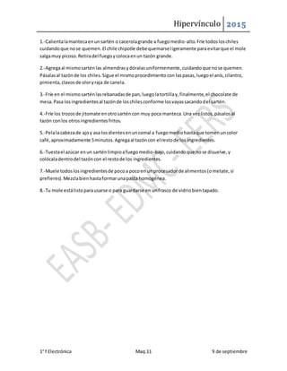 Hipervínculo 2015
1° f Electrónica Maq.11 9 de septiembre
1.-Calientalamantecaenunsartén o cacerolagrande a fuegomedio-alto.Fríe todosloschiles
cuidandoque nose quemen.El chile chipotle debequemarseligeramente paraevitarque el mole
salgamuy picoso.Retiradel fuegoycolocaenun tazón grande.
2.-Agregaal mismosarténlas almendrasydóralasuniformemente,cuidandoque nose quemen.
Pásalasal tazónde los chiles.Sigue el mismoprocedimientocon laspasas,luegoel anís,cilantro,
pimienta,clavosde oloryraja de canela.
3.-Fríe en el mismosarténlasrebanadasde pan,luegolatortillay,finalmente,el chocolate de
mesa.Pasa losingredientesal tazónde loschilesconforme losvayassacandodel sartén.
4.-Fríe los trozosde jitomate enotrosarténcon muy poca manteca.Una vezlistos,pásalosal
tazón conlos otrosingredientesfritos.
5.-Pelalacabezade ajoy asa losdientesenuncomal a fuegomediohastaque tomenuncolor
café,aproximadamente 5minutos.Agregaal tazóncon el restode los ingredientes.
6.-Tuestael azúcar enun sarténlimpioafuegomedio-bajo,cuidandoque nose disuelve,y
colócaladentrodel tazóncon el restode los ingredientes.
7.-Muele todoslosingredientesde pocoa pocoen unprocesadorde alimentos(ometate,si
prefieres).Mezclabienhastaformarunapasta homogénea.
8.-Tu mole estálistoparausarse o para guardarse en unfrasco de vidriobientapado.
 